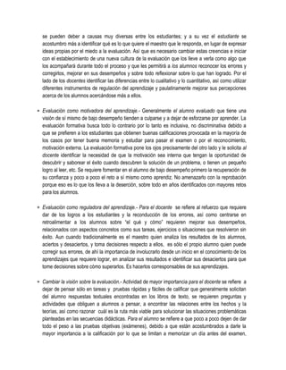se pueden deber a causas muy diversas entre los estudiantes; y a su vez el estudiante se
  acostumbro más a identificar qué es lo que quiere el maestro que le responda, en lugar de expresar
  ideas propias por el miedo a la evaluación. Así que es necesario cambiar estas creencias e iniciar
  con el establecimiento de una nueva cultura de la evaluación que los lleve a verla como algo que
  los acompañará durante todo el proceso y que les permitirá a los alumnos reconocer los errores y
  corregirlos, mejorar en sus desempeños y sobre todo reflexionar sobre lo que han logrado. Por el
  lado de los docentes identificar las diferencias entre lo cualitativo y lo cuantitativo, así como utilizar
  diferentes instrumentos de regulación del aprendizaje y paulatinamente mejorar sus percepciones
  acerca de los alumnos acercándose más a ellos.

 Evaluación como motivadora del aprendizaje.- Generalmente el alumno evaluado que tiene una
  visión de sí mismo de bajo desempeño tienden a culparse y a dejar de esforzarse por aprender. La
  evaluación formativa busca todo lo contrario por lo tanto es inclusiva, no discriminativa debido a
  que se prefieren a los estudiantes que obtienen buenas calificaciones provocada en la mayoría de
  los casos por tener buena memoria y estudiar para pasar el examen o por el reconocimiento,
  motivación externa. La evaluación formativa pone los ojos precisamente del otro lado y le solicita al
  docente identificar la necesidad de que la motivación sea interna que tengan la oportunidad de
  descubrir y saborear el éxito cuando descubren la solución de un problema, o tienen un pequeño
  logro al leer, etc. Se requiere fomentar en el alumno de bajo desempeño primero la recuperación de
  su confianza y poco a poco el reto a sí mismo como aprendiz. No amenazarlo con la reprobación
  porque eso es lo que los lleva a la deserción, sobre todo en años identificados con mayores retos
  para los alumnos.

 Evaluación como reguladora del aprendizaje.- Para el docente se refiere al refuerzo que requiere
  dar de los logros a los estudiantes y la reconducción de los errores, así como centrarse en
  retroalimentar a los alumnos sobre “el qué y cómo” requieren mejorar sus desempeños,
  relacionados con aspectos concretos como sus tareas, ejercicios o situaciones que resolvieron sin
  éxito. Aun cuando tradicionalmente es el maestro quien analiza los resultados de los alumnos,
  aciertos y desaciertos, y toma decisiones respecto a ellos, es sólo el propio alumno quien puede
  corregir sus errores, de ahí la importancia de involucrarlo desde un inicio en el conocimiento de los
  aprendizajes que requiere lograr, en analizar sus resultados e identificar sus desaciertos para que
  tome decisiones sobre cómo superarlos. Es hacerlos corresponsables de sus aprendizajes.

 Cambiar la visión sobre la evaluación.- Actividad de mayor importancia para el docente se refiere a
  dejar de pensar sólo en tareas y pruebas rápidas y fáciles de calificar que generalmente solicitan
  del alumno respuestas textuales encontradas en los libros de texto, se requieren preguntas y
  actividades que obliguen a alumnos a pensar, a encontrar las relaciones entre los hechos y la
  teorías, así como razonar cuál es la ruta más viable para solucionar las situaciones problemáticas
  planteadas en las secuencias didácticas. Para el alumno se refiere a que poco a poco dejen de dar
  todo el peso a las pruebas objetivas (exámenes), debido a que están acostumbrados a darle la
  mayor importancia a la calificación por lo que se limitan a memorizar un día antes del examen,
 