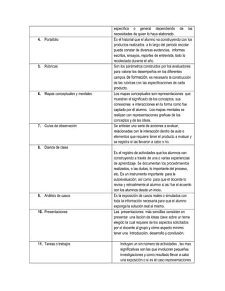 específica o general dependiendo de las
                                   necesidades de quien lo haya elaborado.
4. Portafolio                      Es el historial que el alumno va construyendo con los
                                   productos realizados a lo largo del periodo escolar
                                   puede constar de diversas evidencias, informes
                                   escritos, ensayos, reportes de entrevista, todo lo
                                   recolectado durante el año.
5. Rúbricas                        Son los parámetros construidos por los evaluadores
                                   para valorar los desempeños en los diferentes
                                   campos de formación, es necesario la construcción
                                   de las rubricas con las especificaciones de cada
                                   producto.
6. Mapas conceptuales y mentales   Los mapas conceptuales son representaciones que
                                   muestran el significado de los conceptos, sus
                                   conexiones e interacciones en la forma como fue
                                   captado por él alumno. Los mapas mentales se
                                   realizan con representaciones graficas de los
                                   conceptos y de las ideas.
7. Guías de observación            Se enlistan una serie de acciones a evaluar,
                                   relacionadas con la interacción dentro de aula o
                                   elementos que requiere tener el producto a evaluar y
                                   se registra si las llevaron a cabo o no.
8. Diarios de clase
                                   Es el registro de actividades que los alumnos van
                                   construyendo a través de una o varias experiencias
                                   de aprendizaje. Se documentan los procedimientos
                                   realizados, o las dudas, lo importante del proceso,
                                   etc. Es un instrumento importante para la
                                   autoevaluación; así como para que el docente lo
                                   revise y retroalimente al alumno si así fue el acuerdo
                                   con los alumnos desde un inicio.
9. Análisis de casos               Es la exposición de casos reales o simulados con
                                   toda la información necesaria para que el alumno
                                   exponga la solución real al mismo.
10. Presentaciones                 Las presentaciones más sencillas consisten en
                                   presentar una ilación de ideas clave sobre un tema
                                   elegido la cual requiere de los aspectos solicitados
                                   por el docente al grupo y cómo aspecto mínimo
                                   tener una Introducción, desarrollo y conclusión.

11. Tareas o trabajos                  Incluyen un sin número de actividades , las mas
                                       significativas son las que involucran pequeñas
                                       investigaciones y como resultado llevar a cabo
                                       una exposición o si es el caso representaciones
 