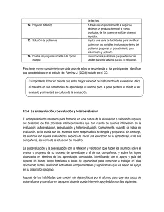 de hechos.
    12. Proyecto didáctico                               A través de un procedimiento a seguir se
                                                         obtienen un producto terminal o varios
                                                         productos, de los cuales se evalúan diversos
                                                         aspectos.
    13. Solución de problemas                            Implica una serie de habilidades para identificar
                                                         cuáles son las variables involucradas dentro del
                                                         problema, proponer un procedimiento para
                                                         solucionarlo y aplicarlo.
    14. Prueba de pregunta cerrada ó de opción           Los conocidos exámenes que pueden ser de
        múltiple                                         utilidad para los saberes que así lo requieran.

Para tener mayor conocimiento de cada unos de ellos se recomienda a los participantes identificar
sus características en el artículo de: Ramírez J. (2003) incluido en el CD.

    Es importante tomar en cuenta que entre mayor variedad de instrumentos de evaluación utilice
    el maestro en sus secuencias de aprendizaje el alumno poco a poco perderá el miedo a ser
    evaluado y alimentará su cultura de la evaluación.




II.3.4. La autoevaluación, co-evaluación y hetero-evaluación

El acompañamiento necesario para formarse en una cultura de la evaluación o valoración requiere
del desarrollo de tres procesos interdependientes que dan cuenta de quienes intervienen en la
evaluación: autoevaluación, coevaluación y heteroevaluación. Comúnmente, cuando se habla de
evaluación, se le asocia con los docentes como responsables de dirigirla y prepararla, sin embargo,
los alumnos son sujetos evaluadores, capaces de hacer una valoración de su aprendizaje, el de sus
compañeros, así como de la actuación del maestro.

La autoevaluación y la coevaluación son la reflexión y valoración que hacen los alumnos sobre el
avance o progreso de su proceso de aprendizaje o el de sus compañeros, y sobre los logros
alcanzados en términos de los aprendizajes construidos, identificando con el apoyo y guía del
docente en dónde tienen fortalezas o áreas de oportunidad para comenzar a trabajar en ellas
resolviendo dudas, realizando actividades complementarias y significativas que les sirvan de apoyo
en su desarrollo educativo.

Algunas de las habilidades que pueden ser desarrolladas por el alumno para que sea capaz de
autoevaluarse y coevaluar en las que el docente puede intervenir apoyándolos son las siguientes:
 