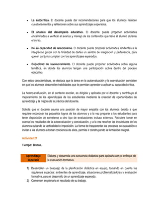    La autocrítica. El docente puede dar recomendaciones para que los alumnos realicen
        cuestionamientos y reflexionen sobre sus aprendizajes esperados.

       El análisis del desempeño educativo. El docente puede proponer actividades
        encaminadas a verificar el avance y manejo de los contenidos que tiene el alumno durante
        el curso.

       De su capacidad de relacionarse. El docente puede proponer actividades tendientes a la
        integración grupal con la finalidad de darles un sentido de integración y pertenencia, para
        que en conjunto cumplan con los aprendizajes esperados.

       Capacidad de involucramiento. El docente puede proponer actividades sobre alguna
        temática, en donde los alumnos tengan una participación activa dentro del proceso
        educativo.

Con estas características, se destaca que la tarea en la autoevaluación y la coevaluación consisten
en que los alumnos desarrollen habilidades que le permitan aprender a aplicar su capacidad crítica.

La hetero-evaluación, en el contexto escolar, es dirigida y aplicada por el docente y contribuye al
mejoramiento de los aprendizajes de los estudiantes mediante la creación de oportunidades de
aprendizaje y la mejora de la práctica del docente.

Solicita que el docente asuma una posición de mayor empatía con los alumnos debido a que
requiere reconocer los pequeños logros de los alumnos y a la vez preparar a los estudiantes para
tener disposición de someterse a otro tipo de evaluaciones incluso externas. Requiere tomar en
cuenta los resultados de la autoevaluación y coevaluación, y a la vez resolver las inquietudes de los
alumnos evitando la verticalidad e imposición. La forma de trasparentar los procesos de evaluación e
invitar a los alumnos a tomar conciencia de ellos, permite ir construyendo la formación integral.

Actividad 27

Tiempo: 30 min.


   Aprendizaje        Elabora y desarrolla una secuencia didáctica para aplicarla con el enfoque de
    esperado          la evaluación formativa.

    1) Desarrollen un bosquejo de la planificación didáctica en equipo, tomando en cuenta los
       siguientes aspectos: ambientes de aprendizaje, situaciones problematizadoras y evaluación
       formativa, para el desarrollo de un aprendizaje esperado.
    2) Comenten en plenaria el resultado de su trabajo.
 