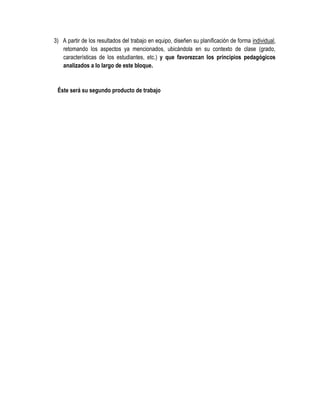 3) A partir de los resultados del trabajo en equipo, diseñen su planificación de forma individual,
   retomando los aspectos ya mencionados, ubicándola en su contexto de clase (grado,
   características de los estudiantes, etc.) y que favorezcan los principios pedagógicos
   analizados a lo largo de este bloque.


 Éste será su segundo producto de trabajo
 
