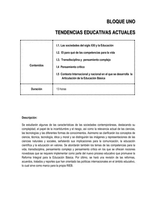 BLOQUE UNO

                             TENDENCIAS EDUCATIVAS ACTUALES

                              I.1. Las sociedades del siglo XXI y la Educación

                              I.2. El para qué de las competencias para la vida

                              I.3. Transdisciplina y pensamiento complejo
      Contenidos              I.4 Pensamiento crítico

                              I.5 Contexto Internacional y nacional en el que se desarrolla la
                                   Articulación de la Educación Básica


        Duración              13 horas




Descripción:

Se estudiarán algunas de las características de las sociedades contemporáneas, destacando su
complejidad, el papel de la incertidumbre y el riesgo, así como la relevancia actual de las ciencias,
las tecnologías y las diferentes formas de conocimientos. Asimismo se clarificarán los conceptos de
ciencia, técnica, tecnología, ética y moral y se distinguirán las imágenes y representaciones de las
ciencias naturales y sociales, señalando sus implicaciones para la comunicación, la educación
científica y la educación en valores. Se abordarán también los temas de las competencias para la
vida, transdisciplina, pensamiento complejo y pensamiento crítico en los que se ofrecen nociones
novedosas que se requiere implementar como parte del nuevo proceso educativo que promueve la
Reforma Integral para la Educación Básica. Por último, se hará una revisión de las reformas,
acuerdos, tratados y reportes que han orientado las políticas internacionales en el ámbito educativo,
lo cual sirve como marco para la propia RIEB.
 