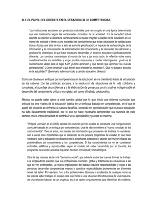 III.1. EL PAPEL DEL DOCENTE EN EL DESARROLLO DE COMPETENCIAS


      “Las instituciones escolares son productos culturales que han surgido en una época determinada
      que van cambiando según las necesidades concretas de la sociedad…En la sociedad actual
      además de atender la cobertura, continuamente se busca mejorar la calidad de la educación en un
      marco de equidad y frente a una sociedad del conocimiento que exige educación de calidad para
      todos y todas para toda la vida, a esto se suma la globalización, el impacto de las tecnologías de la
      información y la comunicación, la administración del conocimiento y la necesidad de patrocinar y
      gestionar la diversidad, lo que hace necesario desarrollar un entorno educativo significativamente
      diferente. Los cambios caracterizan al mundo de hoy y por esta razón, la reflexión sobre estos
      cuestionamientos es ineludible y exige prontas respuestas a ciertas interrogantes: ¿cuál es el
      conocimiento válido para el siglo XXI? ¿Cómo aprenden y qué tienen que aprender las nuevas
      generaciones? ¿Cómo enseñan y qué tienen que enseñar los docentes? ¿Qué rol juega la escuela
      en la actualidad?” (Seminario sobre currículo y cambio educativo. Unesco)

Como se observa el enfoque por competencias en la educación se va orientando hacia la vinculación
de los saberes con las prácticas sociales, a la resolución de situaciones de la vida cotidiana y
complejas, al abordaje de problemas y a la elaboración de proyectos para lo cual es indispensable el
desarrollo del pensamiento crítico y complejo, así como el trabajo colaborativo.

México no puede estar ajeno a este cambio global por lo que inicia una reforma curricular que
articula los tres niveles de la educación básica en un enfoque basado en competencias, en el que el
papel del docente se enfrenta a nuevos desafíos, tomando en consideración que nuestra educación
ha sido básicamente tradicional, por lo que se hace necesario comprender las razones de este
cambio con la intencionalidad de contribuir a su apropiación y puesta en marcha.

    “Philippe Jonnaert et al (2006) señala tres razones por las cuales es necesaria una reorganización
    curricular basada en un enfoque por competencias. Una de ellas se refiere al “nuevo concepto de los
    conocimientos”. Para el autor, las fuentes de información que provienen de ámbitos no escolares,
    son a veces más importantes que el contenido de los propios programas de estudio, lo que hace
    necesario que la educación se distancie de la enseñanza tradicional y aborde con mayor eficacia las
    problemáticas del conocimiento y las competencias. Si los conocimientos ya no se consideran
    entidades estáticas y reproducibles según el modelo del saber transmitido por el docente, los
    programas de estudio actuales requieren revisión conceptual y metodológica.

    Otra de las razones alude a la “demanda social”, que advierte sobre las nuevas formas de trabajo.
    Los empleadores solicitan que los profesionales conciban global y totalmente las situaciones a las
    que se ven enfrentados. La nueva organización del trabajo requiere responsabilidad y exige a las
    personas desarrollar competencias nuevas y coordinar especialidades provenientes de diferentes
    áreas del saber. Por ejemplo, hoy, a los profesionales, técnicos o empleados de cualquier ramo se
    les solicita saber trabajar en equipo para que frente a una situación dificultosa (sea de una máquina,
    de una relación laboral, de un proyecto, etc.) se opere conjuntamente para identificar el problema,
 