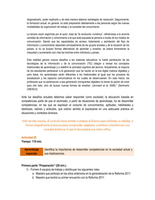diagnosticarlo, poder explicarlo y de esta manera elaborar estrategias de resolución. Seguramente,
    la formación actual, en general, no está preparando debidamente a las personas según las nuevas
    modalidades de organización de trabajo y la sociedad del conocimiento.

    La tercera razón esgrimida por el autor, trata de “la revolución numérica”, refiriéndose a la enorme
    cantidad de información y conocimiento a la que está expuesta la persona a través de los medios de
    comunicación. Siendo que las capacidades de acceso, tratamiento y asimilación del flujo de
    información y conocimiento dependen principalmente de los grupos sociales y de la situación de los
    países, si no se buscan formas alternativas de aprender y enseñar, se estará fomentando la
    inequidad y aumentarán aún más las brechas entre individuos y países.

    Esta realidad genera nuevos desafíos a los sistemas educativos: la fuerte penetración de las
    tecnologías de la información y de la comunicación (TIC) obligan a revisar los conceptos
    tradicionales de aprendizaje y a redefinir la actividad cognitiva del alumno. Actualmente, la mayoría
    de los estudiantes pertenecen a la generación que ha nacido en la era digital (nativos digitales) y
    para éstos, los aprendizajes serán diferentes a los tradicionales al igual que los procesos de
    socialización y los espacios comunicativos en los cuales se desenvuelven. En este marco, los
    profesores que no pertenezcan a esa generación (inmigrantes digitales) no tienen la opción de mirar
    para otro lado, sino de buscar nuevas formas de enseñar. (Jonnaert et al, 2006).” (Seminario
    UNESCO).

Ante los desafíos actuales debemos saber responder como sociedad, la educación basada en
competencias parte de que el alumnado, a partir de situaciones de aprendizaje, ha de desarrollar
competencias, en las que se expresan el conjunto de conocimientos, aptitudes, habilidades y
destrezas, valores y actitudes, que cobran sentido al expresarse en una adecuada práctica en
situaciones y contextos diversos.

Visto de esta manera, el currículo tiene sentido si prepara al alumno para enfrentar su realidad, si
   forma integralmente al alumno para comprender, adaptarse, contribuir y transformar una
                  sociedad dinámica, lo que le demandará una visión crítica.

Actividad 28
Tiempo: 110 min.

  Aprendizaje        Identifica la importancia de desarrollar competencias en la sociedad actual y
   esperado          sus implicaciones.


Primera parte “Preparación” (20 min.)
    1) Formen 8 equipos de trabajo y distribuyan los siguientes roles:
         a. Maestro que participó en los años anteriores en la generalización de la Reforma 2011
         b. Maestro que tendrá su primer encuentro con la Reforma 2011
 