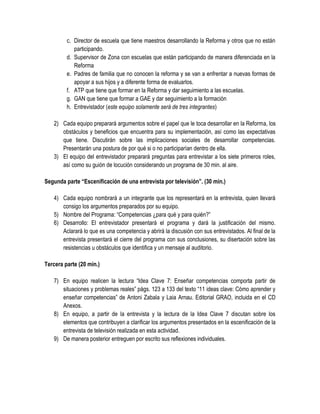 c. Director de escuela que tiene maestros desarrollando la Reforma y otros que no están
            participando.
         d. Supervisor de Zona con escuelas que están participando de manera diferenciada en la
            Reforma
         e. Padres de familia que no conocen la reforma y se van a enfrentar a nuevas formas de
            apoyar a sus hijos y a diferente forma de evaluarlos.
         f. ATP que tiene que formar en la Reforma y dar seguimiento a las escuelas.
         g. GAN que tiene que formar a GAE y dar seguimiento a la formación
         h. Entrevistador (este equipo solamente será de tres integrantes)

   2) Cada equipo preparará argumentos sobre el papel que le toca desarrollar en la Reforma, los
      obstáculos y beneficios que encuentra para su implementación, así como las expectativas
      que tiene. Discutirán sobre las implicaciones sociales de desarrollar competencias.
      Presentarán una postura de por qué si o no participarían dentro de ella.
   3) El equipo del entrevistador preparará preguntas para entrevistar a los siete primeros roles,
      así como su guión de locución considerando un programa de 30 min. al aire.

Segunda parte “Escenificación de una entrevista por televisión”. (30 min.)

   4) Cada equipo nombrará a un integrante que los representará en la entrevista, quien llevará
      consigo los argumentos preparados por su equipo.
   5) Nombre del Programa: “Competencias ¿para qué y para quién?”
   6) Desarrollo: El entrevistador presentará el programa y dará la justificación del mismo.
      Aclarará lo que es una competencia y abrirá la discusión con sus entrevistados. Al final de la
      entrevista presentará el cierre del programa con sus conclusiones, su disertación sobre las
      resistencias u obstáculos que identifica y un mensaje al auditorio.

Tercera parte (20 min.)

   7) En equipo realicen la lectura “Idea Clave 7: Enseñar competencias comporta partir de
      situaciones y problemas reales” págs. 123 a 133 del texto “11 ideas clave: Cómo aprender y
      enseñar competencias” de Antoni Zabala y Laia Arnau. Editorial GRAO, incluida en el CD
      Anexos.
   8) En equipo, a partir de la entrevista y la lectura de la Idea Clave 7 discutan sobre los
      elementos que contribuyen a clarificar los argumentos presentados en la escenificación de la
      entrevista de televisión realizada en esta actividad.
   9) De manera posterior entreguen por escrito sus reflexiones individuales.
 