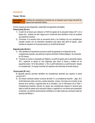 Actividad 29

Tiempo: 120 min.

Aprendizaje        Identifica las competencias docentes que se requieren para el logro del perfil de
esperado           egreso de la educación básica.

Formen equipos de seis integrantes y desarrollen las siguientes actividades:
Primera parte (30 min.)
    1) A partir de la lectura que realizaron al Perfil de egreso de la educación básica 2011 en el
       bloque dos, analicen los diez rasgos que lo conforman para identificar el tipo de sociedad
       que queremos construir.
    2) Conversen si la escuela como se encuentra ahora y los maestros con sus competencias
       actuales cuentan con los elementos necesarios para lograr este perfil de egreso. ¿Qué
       cambios se requieren en la escuela actual y en el perfil del docente?

Segunda parte (40 min.)
   3) Para identificar la importancia que tiene el perfil del egresado en el desarrollo de las
      competencias docentes, escuchemos la opinión del Doctor Federico Malpica. Ver entrevista
      en CD Anexos.
   4) Tomando en cuenta lo expresado por Malpica y el perfil de egreso para la educación básica
      2011, organicen el equipo en dos subgrupos para hacer la lectura y análisis de los
      siguientes textos: “El rol del profesor” y “De un perfil tradicional a un perfil docente basado
      en competencias”. En equipo comenten los aspectos más relevantes de ambas lecturas.

Tercera parte (50 min.)
   El siguiente ejercicio permitirá identificar las competencias docentes que requiere el actual
   currículo 2011.
   5) De manera individual realicen la lectura del texto “X. La competencia docente”, págs. 30 a
       32 del Seminario sobre currículo y cambio educativo. Unesco. Con base en la revisión de las
       lecturas de la primera y segunda parte de la actividad y con la información de la Tabla I.
       Competencias docentes, discutan en equipo qué competencias requiere el docente para
       lograr el perfil de egreso de la educación básica y regístrelo en una lámina para presentarlo
       en plenaria. Las láminas permanecerán exhibidas en el salón hasta que concluyan todas las
       sesiones del Módulo 1.
 