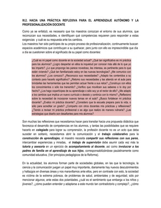 III.2. HACIA UNA PRÁCTICA REFLEXIVA PARA EL APRENDIZAJE AUTÓNOMO Y LA
PROFESIONALIZACIÓN DOCENTE

Como ya se enfatizó, es necesario que los maestros conozcan el entorno de sus alumnos, que
reconozcan sus necesidades, e identifiquen qué competencias requieren para responder a estas
exigencias y cuál es su respuesta ante los cambios.
Los maestros han sido partícipes de su propio proceso de profesionalización, continuamente buscan
espacios académicos que contribuyan a su quehacer, pero junto con ello es imprescindible que día
a día se cuestionen sobre el significado de su papel como docentes:

        ¿Cuál es mi papel como docente en la sociedad actual? ¿Qué tan significativa es mi práctica
        para los alumnos? ¿Logro despertar en ellos la inquietud por conocer más allá de lo que yo
        les imparto? ¿Lo que propongo les parece novedoso, les interesa, es pertinente para lo que
        están viviendo? ¿Qué tan familiarizado estoy en las nuevas tecnologías? ¿Me comunico con
        los alumnos? ¿Los conozco? ¿Reconozco sus necesidades? ¿Adapto los contenidos a su
        contexto para hacerlo significativo? ¿Retomo sus necesidades y las atiendo en el aula para
        brindarles las herramientas que les permitan actuar frente a sus retos? ¿Construyo con ellos
        los conocimientos o sólo los transmito? ¿Verifico que movilicen sus saberes o lo doy por
        hecho? ¿Los hago copartícipes de su aprendizaje o sólo soy yo el rector de ello? ¿Me adapto
        a los cambios que implica un nuevo currículo o desisto y continúo con lo mismo? ¿Reflexiono
        sobre la necesidad de incorporar nuevos temas en el aula? ¿Busco fortalecer mi práctica
        docente? ¿Evalúo mi práctica docente? ¿Considero que la escuela prepara para la vida, o
        sólo para acreditar un grado? ¿Comparto con otros docentes mis prácticas y reflexiones?
        ¿Tiendo a revisar mi práctica profesional o es algo que realizo de manera rutinaria? ¿Las
        estrategias que diseño son desafiantes para mis alumnos?

Son muchas las reflexiones que necesitamos hacer para transitar hacia una propuesta didáctica que
favorezca el desarrollo de competencias en los alumnos, y tantas las posibilidades que se requiere
hacerlo en colegiado para lograr su comprensión, la profesión docente no es un acto que deba
suceder en solitario, necesitamos abrir la comunicación y el trabajo colaborativo para la
construcción de aprendizajes, el maestro necesita compartir sus reflexiones con sus pares,
intercambiar experiencias y miradas, el trabajo de supervisión debe asumir cada vez más la
tutoría y asesoría en un ejercicio de acompañamiento al docente, así como involucrar a los
padres de familia en el aprendizaje de sus hijos, corresponsabilizándose paulatinamente como
comunidad educativa. (Ver principios pedagógicos de la Reforma).

En la actualidad, los alumnos forman parte de sociedades globales, en las que la tecnología, la
ciencia y la comunicación juegan un papel muy importante, diariamente hay nuevos descubrimientos
y hallazgos en diversas áreas y nos maravillamos ante ellos, pero en contraste con esto, la sociedad
es víctima de la extrema pobreza, de problemas de salud, ambientales y de seguridad, sólo por
mencionar algunos; ante estas dos polaridades ¿cuál es el sentimiento que embarga a los niños y
jóvenes?, ¿cómo pueden entender y adaptarse a este mundo tan contradictorio y complejo?, ¿cómo
 