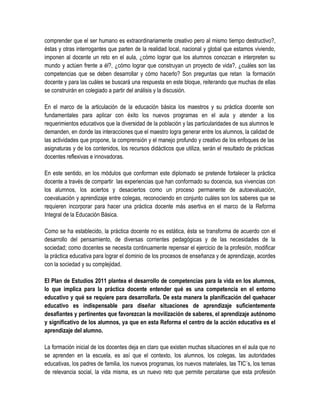 comprender que el ser humano es extraordinariamente creativo pero al mismo tiempo destructivo?,
éstas y otras interrogantes que parten de la realidad local, nacional y global que estamos viviendo,
imponen al docente un reto en el aula, ¿cómo lograr que los alumnos conozcan e interpreten su
mundo y actúen frente a él?, ¿cómo lograr que construyan un proyecto de vida?, ¿cuáles son las
competencias que se deben desarrollar y cómo hacerlo? Son preguntas que retan la formación
docente y para las cuáles se buscará una respuesta en este bloque, reiterando que muchas de ellas
se construirán en colegiado a partir del análisis y la discusión.

En el marco de la articulación de la educación básica los maestros y su práctica docente son
fundamentales para aplicar con éxito los nuevos programas en el aula y atender a los
requerimientos educativos que la diversidad de la población y las particularidades de sus alumnos le
demanden, en donde las interacciones que el maestro logra generar entre los alumnos, la calidad de
las actividades que propone, la comprensión y el manejo profundo y creativo de los enfoques de las
asignaturas y de los contenidos, los recursos didácticos que utiliza, serán el resultado de prácticas
docentes reflexivas e innovadoras.

En este sentido, en los módulos que conforman este diplomado se pretende fortalecer la práctica
docente a través de compartir las experiencias que han conformado su docencia, sus vivencias con
los alumnos, los aciertos y desaciertos como un proceso permanente de autoevaluación,
coevaluación y aprendizaje entre colegas, reconociendo en conjunto cuáles son los saberes que se
requieren incorporar para hacer una práctica docente más asertiva en el marco de la Reforma
Integral de la Educación Básica.

Como se ha establecido, la práctica docente no es estática, ésta se transforma de acuerdo con el
desarrollo del pensamiento, de diversas corrientes pedagógicas y de las necesidades de la
sociedad; como docentes se necesita continuamente repensar el ejercicio de la profesión, modificar
la práctica educativa para lograr el dominio de los procesos de enseñanza y de aprendizaje, acordes
con la sociedad y su complejidad.

El Plan de Estudios 2011 plantea el desarrollo de competencias para la vida en los alumnos,
lo que implica para la práctica docente entender qué es una competencia en el entorno
educativo y qué se requiere para desarrollarla. De esta manera la planificación del quehacer
educativo es indispensable para diseñar situaciones de aprendizaje suficientemente
desafiantes y pertinentes que favorezcan la movilización de saberes, el aprendizaje autónomo
y significativo de los alumnos, ya que en esta Reforma el centro de la acción educativa es el
aprendizaje del alumno.

La formación inicial de los docentes deja en claro que existen muchas situaciones en el aula que no
se aprenden en la escuela, es así que el contexto, los alumnos, los colegas, las autoridades
educativas, los padres de familia, los nuevos programas, los nuevos materiales, las TIC´s, los temas
de relevancia social, la vida misma, es un nuevo reto que permite percatarse que esta profesión
 