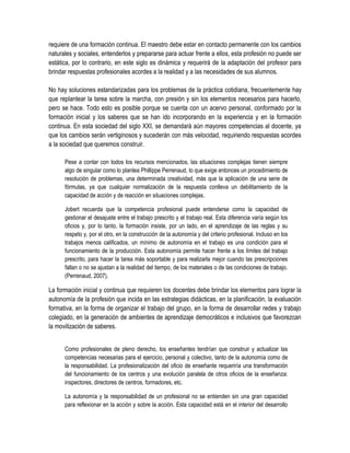 requiere de una formación continua. El maestro debe estar en contacto permanente con los cambios
naturales y sociales, entenderlos y prepararse para actuar frente a ellos, esta profesión no puede ser
estática, por lo contrario, en este siglo es dinámica y requerirá de la adaptación del profesor para
brindar respuestas profesionales acordes a la realidad y a las necesidades de sus alumnos.

No hay soluciones estandarizadas para los problemas de la práctica cotidiana, frecuentemente hay
que replantear la tarea sobre la marcha, con presión y sin los elementos necesarios para hacerlo,
pero se hace. Todo esto es posible porque se cuenta con un acervo personal, conformado por la
formación inicial y los saberes que se han ido incorporando en la experiencia y en la formación
continua. En esta sociedad del siglo XXI, se demandará aún mayores competencias al docente, ya
que los cambios serán vertiginosos y sucederán con más velocidad, requiriendo respuestas acordes
a la sociedad que queremos construir.

      Pese a contar con todos los recursos mencionados, las situaciones complejas tienen siempre
      algo de singular como lo plantea Phillippe Perrenaud, lo que exige entonces un procedimiento de
      resolución de problemas, una determinada creatividad, más que la aplicación de una serie de
      fórmulas, ya que cualquier normalización de la respuesta conlleva un debilitamiento de la
      capacidad de acción y de reacción en situaciones complejas.

      Jobert recuerda que la competencia profesional puede entenderse como la capacidad de
      gestionar el desajuste entre el trabajo prescrito y el trabajo real. Esta diferencia varía según los
      oficios y, por lo tanto, la formación insiste, por un lado, en el aprendizaje de las reglas y su
      respeto y, por el otro, en la construcción de la autonomía y del criterio profesional. Incluso en los
      trabajos menos calificados, un mínimo de autonomía en el trabajo es una condición para el
      funcionamiento de la producción. Esta autonomía permite hacer frente a los límites del trabajo
      prescrito, para hacer la tarea más soportable y para realizarla mejor cuando las prescripciones
      fallan o no se ajustan a la realidad del tiempo, de los materiales o de las condiciones de trabajo.
      (Perrenaud, 2007).

La formación inicial y continua que requieren los docentes debe brindar los elementos para lograr la
autonomía de la profesión que incida en las estrategias didácticas, en la planificación, la evaluación
formativa, en la forma de organizar el trabajo del grupo, en la forma de desarrollar redes y trabajo
colegiado, en la generación de ambientes de aprendizaje democráticos e inclusivos que favorezcan
la movilización de saberes.


      Como profesionales de pleno derecho, los enseñantes tendrían que construir y actualizar las
      competencias necesarias para el ejercicio, personal y colectivo, tanto de la autonomía como de
      la responsabilidad. La profesionalización del oficio de enseñante requeriría una transformación
      del funcionamiento de los centros y una evolución paralela de otros oficios de la enseñanza:
      inspectores, directores de centros, formadores, etc.

      La autonomía y la responsabilidad de un profesional no se entienden sin una gran capacidad
      para reflexionar en la acción y sobre la acción. Esta capacidad está en el interior del desarrollo
 