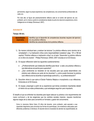 permanente, según la propia experiencia, las competencias y los conocimientos profesionales de
      cada uno.

      Por todo ello, la figura del prácticamentente reflexivo está en el centro del ejercicio de una
      profesión, por lo menos cuando la consideramos desde el punto de vista de la experiencia y de la
      inteligencia en el trabajo (Perrenaud, 2007).



Actividad 30

Tiempo: 60 min.

   Aprendizajes         Identifica que el desarrollo de competencias docentes requiere del ejercicio
    esperados           de una práctica reflexiva.
                        Identifica las características de la práctica reflexiva.



    1) De manera individual lean y analicen las lecturas “La práctica reflexiva como dominio de la
       complejidad” y “La implicación crítica como responsabilidad ciudadana” págs. 191 a 198 del
       capítulo “Práctica reflexiva e implicación crítica” en el texto “Desarrollar la práctica reflexiva
       en el oficio de enseñar”. Phillipe Perrenaud, GRAO, 2007 incluidas en el CD Anexos.

    2) En equipo reflexionen sobre los siguientes cuestionamientos:

            ¿Profesionalmente qué obstáculos identifica para llevar a cabo una práctica reflexiva y
             qué alternativas encuentra para superarlos?
            ¿Qué condiciones se necesitan en las escuelas para que pueda desarrollarse una
             práctica auto reflexiva por parte de los docentes? y ¿cómo puede favorecer la práctica
             auto reflexiva de los docentes el aprendizaje autónomo y su profesionalización?

    3) Escuchen ahora lo que opina el Doctor Federico Malpica e incorpórenlo a sus reflexiones.
       Entrevista en el CD Anexos.

    4) En equipo, propongan a partir de su experiencia qué temas consideran importantes debatir
       al interior de sus redes profesionales y qué estrategias seguirían para impulsarlo.


El desafío al que se enfrentan los docentes para lograr adecuar su práctica a los requerimientos del
nuevo currículum y de las exigencias que los cambios sociales imponen, requiere transformar
algunos rasgos de su labor para convertirlo en formador y gestor del conocimiento.

    Como lo menciona Gloria Calvo: El oficio del docente, como profesión, está asociado a esa
    capacidad diagnóstica para encontrar las formas de aprendizaje y de enseñanza adecuadas para
    diferentes problemas e individuos. El docente tiene la necesidad de atender las especificidades de
 