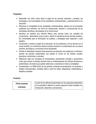 Propósitos:

       Desarrollar una visión crítica sobre el papel de las ciencias (naturales y sociales), las
        tecnologías y las humanidades en las sociedades contemporáneas, y particularmente en la
        educación.
       Reconocer la complejidad de las sociedades contemporáneas, algunos de los principales
        problemas que enfrentan, así como las implicaciones, alcances y consecuencias de las
        actividades científicas y tecnológicas en el mundo actual.
       Identificar los desafíos que enfrenta México para avanzar hacia una sociedad del
        conocimiento, democrática, plural y justa y valorar la importancia de las ciencias sociales y
        las humanidades para la formulación de políticas y estrategias para responder a esos
        desafíos .
       Comprender y analizar el papel de la educación, de los profesores y de los alumnos en el
        actual contexto y la contribución desde la práctica docente a la conformación de una cultura
        científica, tecnológica y humanística de los estudiantes.
       Orientar el desempeño docente hacia esquemas de actuación que coadyuven a enfrentar y
        resolver las grandes problemáticas que plantea el mundo en los ámbitos sociales,
        educativos, económicos y culturales.
       Reflexionar sobre los conceptos de transdisciplina, pensamiento complejo y pensamiento
        crítico para enfocar la práctica docente hacia la contextualización de diversos fenómenos y
        problemáticas, de manera que puedan observarse y resolverse en toda su complejidad.
       Contextualizar a la RIEB dentro de las grandes corrientes de pensamiento, los acuerdos y
        tratados internacionales, revisados éstos a partir de metas, diagnósticos, problemáticas y
        desafíos mundiales.


Producto:

   Primer producto             A partir de las reflexiones generadas con las preguntas presentadas
                               en la actividad 9, elaborar un escrito original de cuatro cuartillas con
       Individual              introducción, desarrollo y conclusiones.
 