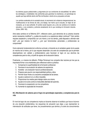 los distintos grupos poblacionales y preguntarse por sus condiciones de educabilidad. Así define
    las estrategias y modalidades más pertinentes para garantizar la enseñanza y el aprendizaje de
    aquello que haya definido dentro del Plan de Estudios o dentro de su propuesta curricular.

    Los cambios acelerados de la sociedad actual, el crecimiento de la distancia intergeneracional, las
    modificaciones en las formas de vida y de trabajo, han hecho que la escuela, sin dejar de ser
    necesaria, ya no sea suficiente. El cambio social requiere una y otra vez cambios en el sistema
    educativo, y una constante y profunda actualización de lo que constituye la formación docente.
    (Calvo, 2006: 183).

Ante estos cambios en la Reforma 2011, reflexione sobre ¿qué elementos de su práctica docente
serían necesarios modificar? y ¿cuáles de acuerdo a su experiencia deben continuar? Todo cambio
requiere aceptación y compromiso con uno mismo y con los demás ¿está dispuesto a afrontar este
reto? ¿de qué manera lo hará? y ¿con qué herramientas personales y profesionales se
compromete?

Como elemento fundamental de la reforma curricular, el docente es el verdadero gestor de la puesta
en marcha de la misma, por lo que requiere desarrollar una serie de competencias que le permitan
desempeñarse con calidad y profesionalismo para favorecer el logro en sus alumnos las
competencias para la vida y el perfil de egreso de la educación básica.

Finalmente, y a manera de reflexión, Phillipe Perrenaud nos comparte diez razones por las que es
importante formar a los enseñantes para reflexionar sobre su práctica:
    1. Compensar la superficialidad de la formación profesional.
    2. Favorecer la acumulación de saberes de experiencia.
    3. Acreditar una evaluación hacia la profesionalización.
    4. Preparar para asumir una responsabilidad política y ética.
    5. Permitir hacer frente a la creciente complejidad de las tareas.
    6. Ayudar a sobrevivir en un oficio imposible.
    7. Proporcionar los medios para trabajar sobre uno mismo.
    8. Ayudar en la lucha contra la irreductible alteridad del aprendiz.
    9. Favorecer la cooperación con los compañeros.
    10. Aumentar la capacidad de innovación.


III.3. Movilización de saberes para el logro de aprendizajes esperados y competencias para la
vida


El nivel de logro de una competencia implica al docente observar el análisis que hace el alumno
de una situación problemática, los esquemas de actuación que elige y que representan la
interrelación de actitudes que tiene, los procedimientos que domina y la serie de conocimientos
 