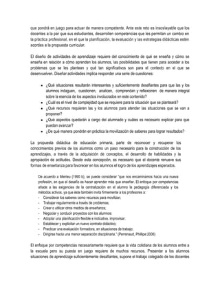 que pondrá en juego para actuar de manera competente. Ante este reto es insoslayable que los
docentes a la par que sus estudiantes, desarrollen competencias que les permitan un cambio en
la práctica profesional, en el que la planificación, la evaluación y las estrategias didácticas estén
acordes a la propuesta curricular.

El diseño de actividades de aprendizaje requiere del conocimiento de qué se enseña y cómo se
enseña en relación a cómo aprenden los alumnos, las posibilidades que tienen para acceder a los
problemas que se les plantean y qué tan significativos son para el contexto en el que se
desenvuelven. Diseñar actividades implica responder una serie de cuestiones:

       ¿Qué situaciones resultarán interesantes y suficientemente desafiantes para que las y los
        alumnos indaguen, cuestionen, analicen, comprendan y reflexionen de manera integral
        sobre la esencia de los aspectos involucrados en este contenido?
       ¿Cuál es el nivel de complejidad que se requiere para la situación que se planteará?
       ¿Qué recursos requieren las y los alumnos para atender las situaciones que se van a
        proponer?
       ¿Qué aspectos quedarán a cargo del alumnado y cuáles es necesario explicar para que
        puedan avanzar?
       ¿De qué manera pondrán en práctica la movilización de saberes para lograr resultados?

La propuesta didáctica de educación primaria, parte de reconocer y recuperar los
conocimientos previos de los alumnos como un paso necesario para la construcción de los
aprendizajes, a través de la adquisición de conceptos, el desarrollo de habilidades y la
apropiación de actitudes. Desde esta concepción, es necesario que el docente renueve sus
formas de enseñanza para favorecer en los alumnos el logro de los aprendizajes esperados.

    De acuerdo a Meirieu (1990 b), se puede considerar “que nos encaminamos hacia una nueva
    profesión, en que el desafío es hacer aprender más que enseñar. El enfoque por competencias
    añade a las exigencias de la centralización en el alumno la pedagogía diferenciada y los
    métodos activos, ya que éste también invita firmemente a los profesores a:
    - Considerar los saberes como recursos para movilizar;
    - Trabajar regularmente a través de problemas;
    - Crear o utilizar otros medios de enseñanza;
    - Negociar y conducir proyectos con los alumnos:
    - Adoptar una planificación flexible e indicativa, improvisar;
    - Establecer y explicitar un nuevo contrato didáctico;
    - Practicar una evaluación formadora, en situaciones de trabajo;
    - Dirigirse hacia una menor separación disciplinaria.” (Perrenaud, Phillipe:2006)

El enfoque por competencias necesariamente requiere que la vida cotidiana de los alumnos entre a
la escuela pero su puesta en juego requiere de muchos recursos. Presentar a los alumnos
situaciones de aprendizaje suficientemente desafiantes, supone el trabajo colegiado de los docentes
 