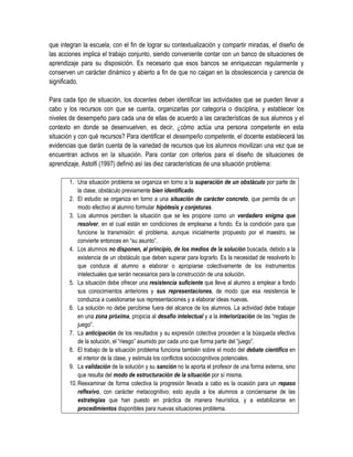 que integran la escuela, con el fin de lograr su contextualización y compartir miradas, el diseño de
las acciones implica el trabajo conjunto, siendo conveniente contar con un banco de situaciones de
aprendizaje para su disposición. Es necesario que esos bancos se enriquezcan regularmente y
conserven un carácter dinámico y abierto a fin de que no caigan en la obsolescencia y carencia de
significado.

Para cada tipo de situación, los docentes deben identificar las actividades que se pueden llevar a
cabo y los recursos con que se cuenta, organizarlas por categoría o disciplina, y establecer los
niveles de desempeño para cada una de ellas de acuerdo a las características de sus alumnos y el
contexto en donde se desenvuelven, es decir, ¿cómo actúa una persona competente en esta
situación y con qué recursos? Para identificar el desempeño competente, el docente establecerá las
evidencias que darán cuenta de la variedad de recursos que los alumnos movilizan una vez que se
encuentran activos en la situación. Para contar con criterios para el diseño de situaciones de
aprendizaje, Astolfi (1997) definió así las diez características de una situación problema:

        1. Una situación problema se organiza en torno a la superación de un obstáculo por parte de
            la clase, obstáculo previamente bien identificado.
        2. El estudio se organiza en torno a una situación de carácter concreto, que permita de un
            modo efectivo al alumno formular hipótesis y conjeturas.
        3. Los alumnos perciben la situación que se les propone como un verdadero enigma que
            resolver, en el cual están en condiciones de emplearse a fondo. Es la condición para que
            funcione la transmisión: el problema, aunque inicialmente propuesto por el maestro, se
            convierte entonces en “su asunto”.
        4. Los alumnos no disponen, al principio, de los medios de la solución buscada, debido a la
            existencia de un obstáculo que deben superar para lograrlo. Es la necesidad de resolverlo lo
            que conduce al alumno a elaborar o apropiarse colectivamente de los instrumentos
            intelectuales que serán necesarios para la construcción de una solución.
        5. La situación debe ofrecer una resistencia suficiente que lleve al alumno a emplear a fondo
            sus conocimientos anteriores y sus representaciones, de modo que esa resistencia le
            conduzca a cuestionarse sus representaciones y a elaborar ideas nuevas.
        6. La solución no debe percibirse fuera del alcance de los alumnos. La actividad debe trabajar
            en una zona próxima, propicia al desafío intelectual y a la interiorización de las “reglas de
            juego”.
        7. La anticipación de los resultados y su expresión colectiva proceden a la búsqueda efectiva
            de la solución, el “riesgo” asumido por cada uno que forma parte del “juego”.
        8. El trabajo de la situación problema funciona también sobre el modo del debate científico en
            el interior de la clase, y estimula los conflictos sociocognitivos potenciales.
        9. La validación de la solución y su sanción no la aporta el profesor de una forma externa, sino
            que resulta del modo de estructuración de la situación por sí misma.
        10. Reexaminar de forma colectiva la progresión llevada a cabo es la ocasión para un repaso
            reflexivo, con carácter metacognitivo; esto ayuda a los alumnos a conciensarse de las
            estrategias que han puesto en práctica de manera heurística, y a estabilizarse en
            procedimientos disponibles para nuevas situaciones problema.
 