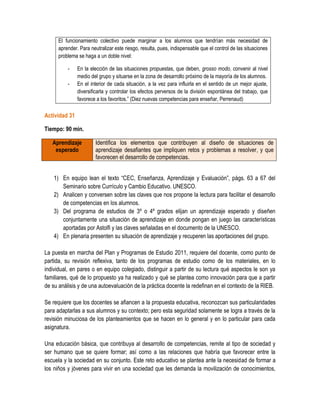 El funcionamiento colectivo puede marginar a los alumnos que tendrían más necesidad de
      aprender. Para neutralizar este riesgo, resulta, pues, indispensable que el control de las situaciones
      problema se haga a un doble nivel:

          -    En la elección de las situaciones propuestas, que deben, grosso modo, convenir al nivel
               medio del grupo y situarse en la zona de desarrollo próximo de la mayoría de los alumnos.
          -    En el interior de cada situación, a la vez para influirla en el sentido de un mejor ajuste,
               diversificarla y controlar los efectos perversos de la división espontánea del trabajo, que
               favorece a los favoritos.” (Diez nuevas competencias para enseñar, Perrenaud)

Actividad 31

Tiempo: 90 min.

   Aprendizaje          Identifica los elementos que contribuyen al diseño de situaciones de
    esperado            aprendizaje desafiantes que impliquen retos y problemas a resolver, y que
                        favorecen el desarrollo de competencias.


    1) En equipo lean el texto “CEC, Enseñanza, Aprendizaje y Evaluación”, págs. 63 a 67 del
       Seminario sobre Currículo y Cambio Educativo. UNESCO.
    2) Analicen y conversen sobre las claves que nos propone la lectura para facilitar el desarrollo
       de competencias en los alumnos.
    3) Del programa de estudios de 3º o 4º grados elijan un aprendizaje esperado y diseñen
       conjuntamente una situación de aprendizaje en donde pongan en juego las características
       aportadas por Astolfi y las claves señaladas en el documento de la UNESCO.
    4) En plenaria presenten su situación de aprendizaje y recuperen las aportaciones del grupo.

La puesta en marcha del Plan y Programas de Estudio 2011, requiere del docente, como punto de
partida, su revisión reflexiva, tanto de los programas de estudio como de los materiales, en lo
individual, en pares o en equipo colegiado, distinguir a partir de su lectura qué aspectos le son ya
familiares, qué de lo propuesto ya ha realizado y qué se plantea como innovación para que a partir
de su análisis y de una autoevaluación de la práctica docente la redefinan en el contexto de la RIEB.

Se requiere que los docentes se afiancen a la propuesta educativa, reconozcan sus particularidades
para adaptarlas a sus alumnos y su contexto; pero esta seguridad solamente se logra a través de la
revisión minuciosa de los planteamientos que se hacen en lo general y en lo particular para cada
asignatura.

Una educación básica, que contribuya al desarrollo de competencias, remite al tipo de sociedad y
ser humano que se quiere formar; así como a las relaciones que habría que favorecer entre la
escuela y la sociedad en su conjunto. Este reto educativo se plantea ante la necesidad de formar a
los niños y jóvenes para vivir en una sociedad que les demanda la movilización de conocimientos,
 