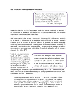 III. 4. Favorecer la Inclusión para atender la diversidad

                                                  Me es muy difícil entender la naturaleza de todas las
                                                  cosas, es natural ser diferente, esta diferencia nos hace
                                                  únicos ante los demás… entonces ¿por qué me
                                                  señalas como diferente a ti?; ¿acaso no somos
                                                  distintos y por lo tanto en esencia lo mismo?
                                                                           Dr. Yadiar Julián Márquez



La Reforma Integral de Educación Básica RIEB, tiene entre sus principales fines, dar respuesta a
las complejidades de la sociedad mexicana del siglo XXI, partimos de este punto, para señalar el
papel medular que tiene la educación para lograrlo.

En el momento actual a nivel nacional e internacional, vivimos una crisis social que se ha agudizado
por la violencia y el incremento de la desigualdad, donde difícilmente se aprecia y respeta la
diversidad y por el contrario se favorecen prácticas de exclusión, que pueden observarse
cotidianamente en cualquier espacio de interacción social (familia, escuela, trabajo, comunidad). En
este sentido debemos tener claro que es un deber y compromiso de la escuela y sus actores,
generar acciones que reviertan estas problemáticas favoreciendo la inclusión, a fin de lograr una
Educación Para Todos. (EPT)

Uno de los aspectos primordiales
tratado en la Reforma educativa,            La Educación Para Todos (EPT), surgió como una
concentra su interés en favorecer la        iniciativa internacional en la Conferencia Mundial sobre
educación inclusiva, en particular las
                                            Educación para Todos, celebrada en Jomtien Tailandia
expresiones locales, la pluralidad
lingüística y cultural del país, y a los    en 1990, su objetivo fundamental fue: extender los
estudiantes con necesidades                 beneficios de la educación a cada ciudadano en cada
educativas especiales, con o sin
discapacidad, y con capacidades y aptitudes sobresalientes (AEB:2011:16). Dicha iniciativa parte
de que la educación es un derecho fundamental y una estrategia para ampliar oportunidades, como
lo establece el artículo 3º Constitucional:

      Todo individuo tiene derecho a recibir educación… [La educación] contribuirá a la mejor
      convivencia humana, tanto por los elementos que aporte a fin de robustecer en el educando,
      junto con el aprecio para la dignidad de la persona y la integridad de la familia, la convicción del
      interés general de la sociedad, cuanto por el cuidado que ponga en sustentar los ideales de
      fraternidad e igualdad de derechos de todos los hombres, evitando los privilegios de razas, de
      religión, de grupos, de sexos o de individuos; (Constitución Política de México:2010:10)
 