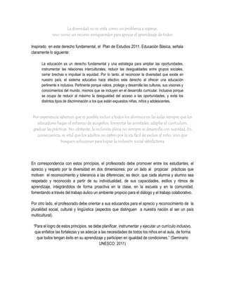 La diversidad no es vista como un problema a superar,
             sino como un recurso enriquecedor para apoyar el aprendizaje de todos

Inspirado en este derecho fundamental, el Plan de Estudios 2011. Educación Básica, señala
claramente lo siguiente:

      La educación es un derecho fundamental y una estrategia para ampliar las oportunidades,
      instrumentar las relaciones interculturales, reducir las desigualdades entre grupos sociales,
      cerrar brechas e impulsar la equidad. Por lo tanto, al reconocer la diversidad que existe en
      nuestro país, el sistema educativo hace efectivo este derecho al ofrecer una educación
      pertinente e inclusiva. Pertinente porque valora, protege y desarrolla las culturas, sus visiones y
      conocimientos del mundo, mismos que se incluyen en el desarrollo curricular. Inclusiva porque
      se ocupa de reducir al máximo la desigualdad del acceso a las oportunidades, y evita los
      distintos tipos de discriminación a los que están expuestos niñas, niños y adolescentes.


Por experiencia sabemos que es posible incluir a todos los alumnos en las aulas siempre que los
  educadores hagan el esfuerzo de acogerlos, fomentar las amistades, adaptar el currículum,
graduar las prácticas. No obstante, la inclusión plena no siempre se desarrolla con suavidad. En
   consecuencia, es vital que los adultos no opten por la vía fácil de excluir al niño, sino que
                   busquen soluciones para lograr la inclusión social satisfactoria




En correspondencia con estos principios, el profesorado debe promover entre los estudiantes, el
aprecio y respeto por la diversidad en dos dimensiones: por un lado al propiciar prácticas que
motiven el reconocimiento y tolerancia a las diferencias; es decir, que cada alumna y alumno sea
respetado y reconocido a partir de su individualidad, de sus capacidades, estilos y ritmos de
aprendizaje, integrándolos de forma proactiva en la clase, en la escuela y en la comunidad,
fomentando a través del trabajo áulico un ambiente propicio para el diálogo y el trabajo colaborativo.

Por otro lado, el profesorado debe orientar a sus educandos para el aprecio y reconocimiento de la
pluralidad social, cultural y lingüística (aspectos que distinguen a nuestra nación al ser un país
multicultural).

 “Para el logro de estos principios, se debe planificar, instrumentar y ejecutar un currículo inclusivo,
  que enfatice las fortalezas y se adecúe a las necesidades de todos los niños en el aula, de forma
   que todos tengan éxito en su aprendizaje y participen en igualdad de condiciones.” (Seminario
                                           UNESCO: 2011)
 