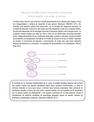 Educar en la diferencia es conocerla y reconocerla.
                      Nunca negarla, si se niega, se excluye.

 Conviene hacer mención, que el término inclusión generalmente se ha utilizado para integrar a niños
 con discapacidades y retrasos de desarrollo al aula general (Seminario UNESCO: 2011). Sin
 embargo, esta acepción estaría más relacionada, con el concepto de integración educativa. El
 concepto de educación inclusiva es más amplio que el de integración y parte de un supuesto distinto,
 porque está relacionado con la naturaleza misma de la educación regular y de la escuela común. La
 educación inclusiva implica que todos los niños y niñas de una determinada comunidad aprendan
 juntos, independientemente de sus condiciones personales, sociales o culturales, incluidos aquellos
 que presentan una discapacidad. Se trata de un modelo de escuela en la que no existen “requisitos
 de entrada” ni mecanismos de selección o discriminación de ningún tipo, para hacer realmente
 efectivos los derechos a la educación, a la igualdad de oportunidades y a la participación. (Edurec
 Blog: 2011)




Al centrarse en los requisitos fundamentales de un curso, es posible identificar aspectos del currículo
que pueden impedir que algunos estudiantes logren estos requisitos fundamentales. La tarea es
entonces rediseñar el curso para reducir o eliminar estas barreras potenciales. Debe enfocarse en
estudiantes actuales y futuros. De este modo, cumpliría también con los requisitos de los estudiantes
que no desean revelar una discapacidad y los ayudará a participar con su total potencial. Incluye la
consideración de objetivos, resultados de aprendizaje deseados, planes de estudio, métodos de
enseñanza y aprendizaje y evaluación. (Seminario UNESCO: 2011)
 