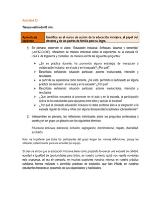 Actividad 33

Tiempo estimado 60 min.


Aprendizaje         Identifica en el marco de acción de la educación inclusiva, el papel del
esperado            docente y de los padres de familia para su logro.

   1) En plenaria, observen el video: “Educación Inclusiva: Enfoques, alcance y contenido”
      (UNESCO-OIE), reflexionen de manera individual sobre la experiencia de la escuela St.
      Paul´s de Inglaterra y contesten de manera escrita las siguientes preguntas:

          ¿En su práctica docente, ha promovido alguna estrategia de interacción y
           colaboración inclusiva en el aula y en la escuela? ¿Por qué?
          Descríbala señalando: situación particular, actores involucrados, intención y
           resultados
          A partir de su experiencia como docente, ¿ha visto, permitido o participado en alguna
           práctica de exclusión en el aula y en la escuela? ¿Por qué?
          Descríbala señalando: situación particular, actores involucrados, intención y
           resultados
          ¿Qué beneficios encuentra al promover en el aula y en la escuela, la participación
           activa de los estudiantes para apoyarse entre ellos y apoyar al docente?
          ¿Por qué el concepto educación inclusiva no debe acotarse sólo a la integración a la
           escuela regular de niños y niñas con alguna discapacidad o aptitudes sobresalientes?

   2) Intercambien en plenaria, las reflexiones individuales sobre las preguntas contestadas y
      construyan en grupo un glosario con los siguientes términos:

        Educación inclusiva, tolerancia, inclusión, segregación, discriminación, respeto, diversidad,
        exclusión.

Nota: es importante que todos los participantes del grupo tengan las mismas definiciones, porque las
utilizarán posteriormente para una actividad por equipo.

Si bien ya vimos que la educación inclusiva tiene como propósito favorecer una escuela de calidad,
equidad e igualdad de oportunidades para todos, en nuestro contexto quizá nos resulte novedosa
esta propuesta, tal vez sin pensarlo, en muchas ocasiones nosotros mismos en nuestra práctica
cotidiana, hemos realizado o permitido prácticas de exclusión, que han influido en nuestros
estudiantes frenando el desarrollo de sus capacidades y habilidades.
 