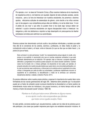 Por ejemplo, si en la clase de Formación Cívica y Ética nosotros hablamos de la importancia
    de respetarnos entre sí, de tratarnos con equidad, dejando de lado actitudes sexistas, siendo
    inclusivos, pero a la hora de interactuar con nuestros estudiantes, les ponemos o decimos
    apodos, reforzamos actitudes de estereotipos de género, como decirle a los niños varones
    que no les peguen a sus compañeras porque ellas son débiles y no se les debe tocar, “ni con
    el pétalo de una rosa” o que ellos no pueden llorar si les duele algo “porque deben ser
    valientes” o quizá si tenemos estudiantes con alguna discapacidad motriz o intelectual los
    relegamos y sólo nos dedicamos a reportar su bajo desempeño sin preocuparnos de diseñar
    estrategias concretas para optimizar sus aprendizajes.




Diversos autores han denominado currículo oculto a las prácticas individuales y sociales que están
más allá de la conciencia de los actores, alumnos y profesores, en ellas media el poder y la
contradicción entre el saber y el hacer, entre el discurso (lo que se dice que se debe hacer) y la
praxis (lo que se hace).

      Este currículum no solo permanece “oculto” (no necesariamente porque alguien lo oculte, sino
      porque no es explícito ni reconocido) sino que en muchas ocasiones contradice lo que está
      declarado abiertamente por la institución. Por ejemplo, bajo un discurso o proyecto educativo
      alternativo y progresista en la práctica puede subyacer una cultura escolar autoritaria. Cuántas
      veces nos ha tocado vivir, e incluso participar, de situaciones en las cuales, por ejemplo, el
      proyecto educativo de nuestra escuela declara que quiere tener una comunidad participativa, en
      la cual sus alumnos sean autónomos y críticos pero en la práctica ante el surgimiento de voces
      críticas o divergentes por parte de ellos sus autoridades y profesores rápidamente recurren al
      expediente de la advertencia, la descalificación o hasta de la amenaza con sanciones
      disciplinarias abiertas o veladas. (Colectivo Peuma: 2011)

Es preciso reflexionar sobre nuestra propia práctica y repensar la importancia de nuestra labor como
formadores de las nuevas generaciones del siglo XXI. Debemos tener presente que “la educación
puede ser un factor de cohesión social si procura transformar la diversidad en un factor positivo de
entendimiento mutuo entre los individuos y los grupos humanos y al mismo tiempo evita ser (ella
misma) un factor de exclusión social” (Unesco: 1996: 59)

             Plantear en el aula que todos somos diferentes en alguna manera
                  es una opción mucho más enriquecedora que plantear
                          que todos somos iguales excepto, Pedro

En este sentido, conviene analizar qué escuela tenemos, cuáles son los roles de los actores que en
ella participan y las cosas que pueden mejorarse para lograr una verdadera educación inclusiva. Al
 