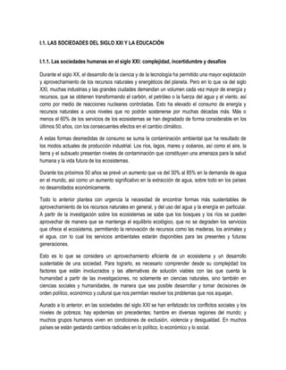 I.1. LAS SOCIEDADES DEL SIGLO XXI Y LA EDUCACIÓN


I.1.1. Las sociedades humanas en el siglo XXI: complejidad, incertidumbre y desafíos

Durante el siglo XX, el desarrollo de la ciencia y de la tecnología ha permitido una mayor explotación
y aprovechamiento de los recursos naturales y energéticos del planeta. Pero en lo que va del siglo
XXI, muchas industrias y las grandes ciudades demandan un volumen cada vez mayor de energía y
recursos, que se obtienen transformando el carbón, el petróleo o la fuerza del agua y el viento, así
como por medio de reacciones nucleares controladas. Esto ha elevado el consumo de energía y
recursos naturales a unos niveles que no podrán sostenerse por muchas décadas más. Más o
menos el 60% de los servicios de los ecosistemas se han degradado de forma considerable en los
últimos 50 años, con los consecuentes efectos en el cambio climático.

A estas formas desmedidas de consumo se suma la contaminación ambiental que ha resultado de
los modos actuales de producción industrial. Los ríos, lagos, mares y océanos, así como el aire, la
tierra y el subsuelo presentan niveles de contaminación que constituyen una amenaza para la salud
humana y la vida futura de los ecosistemas.

Durante los próximos 50 años se prevé un aumento que va del 30% al 85% en la demanda de agua
en el mundo, así como un aumento significativo en la extracción de agua, sobre todo en los países
no desarrollados económicamente.

Todo lo anterior plantea con urgencia la necesidad de encontrar formas más sustentables de
aprovechamiento de los recursos naturales en general, y del uso del agua y la energía en particular.
A partir de la investigación sobre los ecosistemas se sabe que los bosques y los ríos se pueden
aprovechar de manera que se mantenga el equilibrio ecológico, que no se degraden los servicios
que ofrece el ecosistema, permitiendo la renovación de recursos como las maderas, los animales y
el agua, con lo cual los servicios ambientales estarán disponibles para las presentes y futuras
generaciones.

Esto es lo que se considera un aprovechamiento eficiente de un ecosistema y un desarrollo
sustentable de una sociedad. Para lograrlo, es necesario comprender desde su complejidad los
factores que están involucrados y las alternativas de solución viables con las que cuenta la
humanidad a partir de las investigaciones, no solamente en ciencias naturales, sino también en
ciencias sociales y humanidades, de manera que sea posible desarrollar y tomar decisiones de
orden político, económico y cultural que nos permitan resolver los problemas que nos aquejan.

Aunado a lo anterior, en las sociedades del siglo XXI se han enfatizado los conflictos sociales y los
niveles de pobreza; hay epidemias sin precedentes; hambre en diversas regiones del mundo; y
muchos grupos humanos viven en condiciones de exclusión, violencia y desigualdad. En muchos
países se están gestando cambios radicales en lo político, lo económico y lo social.
 