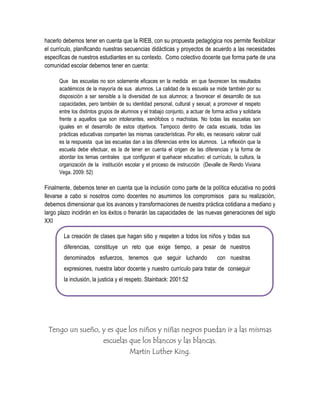 hacerlo debemos tener en cuenta que la RIEB, con su propuesta pedagógica nos permite flexibilizar
el currículo, planificando nuestras secuencias didácticas y proyectos de acuerdo a las necesidades
especificas de nuestros estudiantes en su contexto. Como colectivo docente que forma parte de una
comunidad escolar debemos tener en cuenta:

      Que las escuelas no son solamente eficaces en la medida en que favorecen los resultados
      académicos de la mayoría de sus alumnos. La calidad de la escuela se mide también por su
      disposición a ser sensible a la diversidad de sus alumnos; a favorecer el desarrollo de sus
      capacidades, pero también de su identidad personal, cultural y sexual; a promover el respeto
      entre los distintos grupos de alumnos y el trabajo conjunto, a actuar de forma activa y solidaria
      frente a aquellos que son intolerantes, xenófobos o machistas. No todas las escuelas son
      iguales en el desarrollo de estos objetivos. Tampoco dentro de cada escuela, todas las
      prácticas educativas comparten las mismas características. Por ello, es necesario valorar cuál
      es la respuesta que las escuelas dan a las diferencias entre los alumnos. La reflexión que la
      escuela debe efectuar, es la de tener en cuenta el origen de las diferencias y la forma de
      abordar los temas centrales que configuran el quehacer educativo: el currículo, la cultura, la
      organización de la institución escolar y el proceso de instrucción (Devalle de Rendo Viviana
      Vega. 2009: 52)

Finalmente, debemos tener en cuenta que la inclusión como parte de la política educativa no podrá
llevarse a cabo si nosotros como docentes no asumimos los compromisos para su realización,
debemos dimensionar que los avances y transformaciones de nuestra práctica cotidiana a mediano y
largo plazo incidirán en los éxitos o frenarán las capacidades de las nuevas generaciones del siglo
XXI

        La creación de clases que hagan sitio y respeten a todos los niños y todas sus
        diferencias, constituye un reto que exige tiempo, a pesar de nuestros
        denominados esfuerzos, tenemos que seguir luchando                       con nuestras
        expresiones, nuestra labor docente y nuestro currículo para tratar de conseguir
        la inclusión, la justicia y el respeto. Stainback: 2001:52




 Tengo un sueño, y es que los niños y niñas negros puedan ir a las mismas
                 escuelas que los blancos y las blancas.
                          Martin Luther King.
 