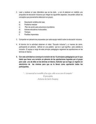 2. Lean y analicen el caso dilemático que se les dará, y con él elaboren en rotafolio una
   propuesta de educación inclusiva que integre los siguientes aspectos: (recuerden utilizar los
   conceptos que previamente elaboraron en grupo).

   a)      Descripción sintética del caso
   b)      Problema medular
   c)      Plan de acción para solucionar el problema
   d)      Actores educativos involucrados
   e)      Tiempos
   f)      Posibles imprevistos

3. Compartan en plenaria las propuestas que cada equipo realizó sobre la educación inclusiva

4. Al término de la actividad observen el video: “Escuela inclusiva” y a manera de cierre,
   participando en plenaria, definan en una palabra qué es o qué significa para ustedes la
   inclusión. El equipo a cargo de este principio pedagógico registrará las aportaciones en las
   láminas en blanco.

5. Con esta actividad se concluye la revisión de los 12 principios pedagógicos por lo que
   habrá que hacer una revisión en plenaria de las aportaciones logradas por el grupo
   para cada uno de ellos en las láminas en blanco. Solicitar que se haga un registro en
   electrónico de las mismas para que se lo lleven como aportación todos los
   participantes.


          “…Lo esencial es invisible a los ojos: sólo se ve con el corazón”
                                    El principito
                            Antoine de Saint-Exupery
 