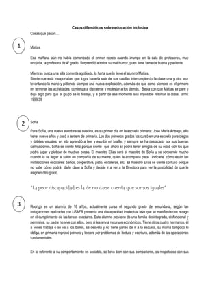 Casos dilemáticos sobre educación inclusiva
        Cosas que pasan…


1       Matías

        Esa mañana aún no había comenzado el primer recreo cuando irrumpe en la sala de profesores, muy
        enojada, la profesora de 4º grado. Sorprendió a todos su mal humor, pues tiene fama de buena y paciente.

        Mientras busca una silla comenta agobiada, lo harta que la tiene el alumno Matías.
        Siente que está insoportable, que logra hacerla salir de sus casillas interrumpiendo la clase una y otra vez,
        levantando la mano y pidiendo siempre una nueva explicación, además de que como siempre es el primero
        en terminar las actividades, comienza a distraerse y molestar a los demás. Basta con que Matías se pare y
        diga algo para que el grupo se lo festeje, y a partir de ese momento sea imposible retomar la clase. Ianni:
        1999:39




    2   Sofía

        Para Sofía, una nueva aventura se avecina, es su primer día en la escuela primaria: José María Arteaga, ella
        tiene nueve años y pasó a tercero de primaria. Los dos primeros grados los cursó en una escuela para ciegos
        y débiles visuales, en ella aprendió a leer y escribir en braille, y siempre se ha destacado por sus buenas
        calificaciones. Sofía se siente feliz porque siente que ahora sí podrá tener amigos de su edad con los que
        podrá jugar y platicar de muchas cosas. El maestro Elías será el maestro de Sofía y se sorprende mucho
        cuando la ve llegar al salón en compañía de su madre, quien la acompaña para indicarle cómo están las
        instalaciones escolares: baños, cooperativa, patio, escaleras, etc. El maestro Elías se siente confuso porque
        no sabe cómo podrá darle clase a Sofía y decide ir a ver a la Directora para ver la posibilidad de que le
        asignen otro grado.


        “La peor discapacidad es la de no darse cuenta que somos iguales”


3       Rodrigo es un alumno de 16 años, actualmente cursa el segundo grado de secundaria, según las
        indagaciones realizadas con USAER presenta una discapacidad intelectual leve que se manifiesta con rezago
        en el cumplimiento de las tareas escolares. Este alumno proviene de una familia desintegrada, disfuncional y
        permisiva, su padre no vive con ellos, pero si les envía recursos económicos. Tiene otros cuatro hermanos, él
        a veces trabaja o se va a los bailes, se desvela y no tiene ganas de ir a la escuela, su mamá tampoco lo
        obliga, en primaria reprobó primero y tercero por problemas de lectura y escritura, además de las operaciones
        fundamentales.


        En lo referente a su comportamiento es sociable, se lleva bien con sus compañeros, es respetuoso con sus
 