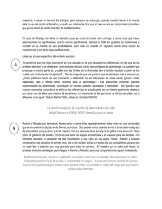 maestros, a veces no termina los trabajos, pero tampoco se preocupa, cuando mandan llamar a la mamá,
    ésta no acude pronto al llamado y cuando va, solamente dice que sí pero nunca se compromete (considero
    que ya se cansó de recibir este tipo de señalamientos)


    El caso de Rodrigo me llama la atención pues ya cursó el primer año conmigo y nunca tuve que hacer
    adecuaciones no significativas, mucho menos significativas, siempre lo traté en igualdad de condiciones y
    cumplió en la medida de sus posibilidades, pero esto no sucede en segundo donde lleva record de
    inasistencias y por tanto bajas calificaciones.

    (Adecuar al caso específico del contexto escolar)

    Yo preferiría que mis hijos estuvieran en una escuela en la que desearan las diferencias, en las que se les
4   prestara atención y se celebraran como buenas noticias, como oportunidades de aprendizaje. La cuestión que
    preocupa a mucha gente es: ¿cuáles son los límites de la diversidad (en el ámbito escolar) a partir de los
    cuales una conducta es inaceptable?... Pero la pregunta que me gustaría que se planteara más a menudo es:
    ¿cómo podemos hacer un uso consciente y deliberado de las diferencias de clase social, género, edad,
    capacidad, raza e interés como recursos para el aprendizaje?... Las diferencias encierran grandes
    oportunidades de aprendizaje, constituyen un recurso gratuito, abundante y renovable”. Me gustaría que
    nuestra necesidad compulsiva de eliminar las diferencias se substituyese por un interés igualmente obsesivo
    por hacer uso de ellas para mejorar la enseñanza. Lo importante de las personas –y de las escuelas-, es lo
    diferente, no lo igual” Robert Barth (1990), citado en: Echeita:2006:95


                           La uniformidad es la muerte; la diversidad es la vida
                            Mijail Bakunin (1814-1876) Revolucionario ruso


    Ramón y Micaela son hermanos, tienen ocho y nueve años respectivamente, ellos viven en una comunidad
    que se encuentra localizada en la Selva Lacandona. Sus padres no los quieren enviar a la escuela multigrado
5   de la localidad, porque dicen que “el maestro con sus ideas les llena la cabeza de grillos a los alumnos”. Hace
    poco, el gobierno del estado, promovió una serie de apoyos económicos y en especie para las familias con
    menores recursos, a condición de que inscribieran a sus hijos en las aulas. Ahora Ramón y Micaela
    comenzaron sus estudios de primer ciclo, día a día reciben burlas e insultos de sus compañeros porque aún
    no sabe leer y además son muy grandes para estar en primero. El maestro ya no sabe qué hacer, ha
    probado diversas estrategias para integrar a Ramón y Micaela, pero sus compañeros los siguen molestando.

     Existen personas que, como un cuadradito, no pueden entrar por una puerta redonda porque no caben.
     Esa puerta puede ser la de la escuela, la de participar en juegos… La solución está en cambiar la puerta y
    hacerla más grande para que todos y todas puedan entrar, en cambiar las reglas del juego para que todos y
                                               todas puedan participar.
 