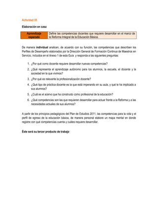 Actividad 35

Elaboración en casa

    Aprendizaje        Define las competencias docentes que requiere desarrollar en el marco de
     esperado          la Reforma Integral de la Educación Básica.


De manera individual analicen, de acuerdo con su función, las competencias que describen los
Perfiles de Desempeño elaborados por la Dirección General de Formación Continua de Maestros en
Servicio, incluidos en el Anexo 1 de esta Guía y responda a las siguientes preguntas:

    1. ¿Por qué como docente requiere desarrollar nuevas competencias?
    2. ¿Qué representa el aprendizaje autónomo para los alumnos, la escuela, el docente y la
       sociedad en la que vivimos?
    3. ¿Por qué es relevante la profesionalización docente?
    4. ¿Qué tipo de práctica docente es la que está imperando en su aula, y qué le ha implicado a
       sus alumnos?
    5. ¿Cuál es el acervo que ha construido como profesional de la educación?
    6. ¿Qué competencias son las que requieren desarrollar para actuar frente a la Reforma y a las
       necesidades actuales de sus alumnos?


A partir de los principios pedagógicos del Plan de Estudios 2011, las competencias para la vida y el
perfil de egreso de la educación básica, de manera personal elabore un mapa mental en donde
registre con qué competencias cuenta y cuáles requiere desarrollar.


Éste será su tercer producto de trabajo
 