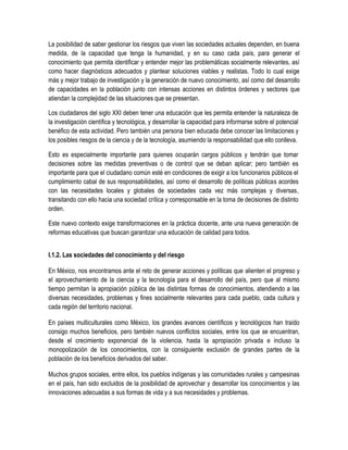 La posibilidad de saber gestionar los riesgos que viven las sociedades actuales dependen, en buena
medida, de la capacidad que tenga la humanidad, y en su caso cada país, para generar el
conocimiento que permita identificar y entender mejor las problemáticas socialmente relevantes, así
como hacer diagnósticos adecuados y plantear soluciones viables y realistas. Todo lo cual exige
más y mejor trabajo de investigación y la generación de nuevo conocimiento, así como del desarrollo
de capacidades en la población junto con intensas acciones en distintos órdenes y sectores que
atiendan la complejidad de las situaciones que se presentan.

Los ciudadanos del siglo XXI deben tener una educación que les permita entender la naturaleza de
la investigación científica y tecnológica, y desarrollar la capacidad para informarse sobre el potencial
benéfico de esta actividad. Pero también una persona bien educada debe conocer las limitaciones y
los posibles riesgos de la ciencia y de la tecnología, asumiendo la responsabilidad que ello conlleva.

Esto es especialmente importante para quienes ocuparán cargos públicos y tendrán que tomar
decisiones sobre las medidas preventivas o de control que se deban aplicar; pero también es
importante para que el ciudadano común esté en condiciones de exigir a los funcionarios públicos el
cumplimiento cabal de sus responsabilidades, así como el desarrollo de políticas públicas acordes
con las necesidades locales y globales de sociedades cada vez más complejas y diversas,
transitando con ello hacia una sociedad crítica y corresponsable en la toma de decisiones de distinto
orden.

Este nuevo contexto exige transformaciones en la práctica docente, ante una nueva generación de
reformas educativas que buscan garantizar una educación de calidad para todos.


I.1.2. Las sociedades del conocimiento y del riesgo

En México, nos encontramos ante el reto de generar acciones y políticas que alienten el progreso y
el aprovechamiento de la ciencia y la tecnología para el desarrollo del país, pero que al mismo
tiempo permitan la apropiación pública de las distintas formas de conocimientos, atendiendo a las
diversas necesidades, problemas y fines socialmente relevantes para cada pueblo, cada cultura y
cada región del territorio nacional.

En países multiculturales como México, los grandes avances científicos y tecnológicos han traído
consigo muchos beneficios, pero también nuevos conflictos sociales, entre los que se encuentran,
desde el crecimiento exponencial de la violencia, hasta la apropiación privada e incluso la
monopolización de los conocimientos, con la consiguiente exclusión de grandes partes de la
población de los beneficios derivados del saber.

Muchos grupos sociales, entre ellos, los pueblos indígenas y las comunidades rurales y campesinas
en el país, han sido excluidos de la posibilidad de aprovechar y desarrollar los conocimientos y las
innovaciones adecuadas a sus formas de vida y a sus necesidades y problemas.
 