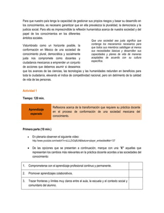 Para que nuestro país tenga la capacidad de gestionar sus propios riesgos y basar su desarrollo en
los conocimientos, es necesario garantizar que en ella prevalezca la pluralidad, la democracia y la
justicia social. Para ello es imprescindible la reflexión humanística acerca de nuestra sociedad y del
papel de los conocimientos en los diferentes
ámbitos sociales.
                                                             Que una sociedad sea justa significa que
                                                             contenga los mecanismos necesarios para
Vislumbrado como un horizonte posible, la
                                                             que todos sus miembros satisfagan al menos
conformación en México de una sociedad de                    sus necesidades básicas y desarrollen sus
conocimiento plural, democrática y socialmente               capacidades y planes de vida de maneras
justa nos compromete como docentes y                         aceptables de acuerdo con su cultura
                                                             específica.
ciudadanos mexicanos a emprender un conjunto
de acciones que debemos asumir si deseamos
que los avances de las ciencias, las tecnologías y las humanidades redunden en beneficios para
toda la ciudadanía, elevando el índice de competitividad nacional, pero sin detrimento de la calidad
de vida de las personas.


Actividad 1

Tiempo: 120 min.

                          Reflexiona acerca de la transformación que requiere su práctica docente
     Aprendizaje
                          en el proceso de conformación de una sociedad mexicana del
      esperado
                          conocimiento.



Primera parte (10 min.)

        En plenaria observen el siguiente video:
         http://www.youtube.com/watch?v=zLLL2V2q8UA&feature=player_embedded#at=137

        De las opciones que se presentan a continuación, marque con una “X” aquellas que
         representan los cambios más relevantes en la práctica docente acordes a las sociedades del
         conocimiento:

1.   Comprometerse con el aprendizaje profesional continuo y permanente.

2.   Promover aprendizajes colaborativos.

3.   Trazar fronteras y límites muy claros entre el aula, la escuela y el contexto social y
     comunitario del alumno.
 