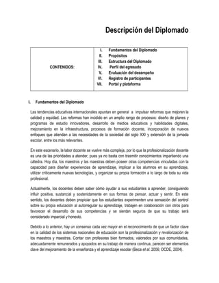 Descripción del Diplomado

                                                  I.   Fundamentos del Diplomado
                                                 II.   Propósitos
                                                III.   Estructura del Diplomado
                 CONTENIDOS:                   IV.     Perfil del egresado
                                                 V.    Evaluación del desempeño
                                               VI.     Registro de participantes
                                               VII.    Portal y plataforma



I.      Fundamentos del Diplomado

     Las tendencias educativas internacionales apuntan en general a impulsar reformas que mejoren la
     calidad y equidad. Las reformas han incidido en un amplio rango de procesos: diseño de planes y
     programas de estudio innovadores, desarrollo de medios educativos y habilidades digitales,
     mejoramiento en la infraestructura, procesos de formación docente, incorporación de nuevos
     enfoques que atiendan a las necesidades de la sociedad del siglo XXI y extensión de la jornada
     escolar, entre los más relevantes.

     En este escenario, la labor docente se vuelve más compleja, por lo que la profesionalización docente
     es una de las prioridades a atender, pues ya no basta con trasmitir conocimientos impartiendo una
     cátedra. Hoy día, los maestros y las maestras deben poseer otras competencias vinculadas con la
     capacidad para diseñar experiencias de aprendizaje, implicar a los alumnos en su aprendizaje,
     utilizar críticamente nuevas tecnologías, y organizar su propia formación a lo largo de toda su vida
     profesional.

     Actualmente, los docentes deben saber cómo ayudar a sus estudiantes a aprender, consiguiendo
     influir positiva, sustancial y sostenidamente en sus formas de pensar, actuar y sentir. En este
     sentido, los docentes deben propiciar que los estudiantes experimenten una sensación del control
     sobre su propia educación al autorregular su aprendizaje, trabajen en colaboración con otros para
     favorecer el desarrollo de sus competencias y se sientan seguros de que su trabajo será
     considerado imparcial y honesto.

     Debido a lo anterior, hay un consenso cada vez mayor en el reconocimiento de que un factor clave
     en la calidad de los sistemas nacionales de educación son la profesionalización y revalorización de
     los maestros y maestras. Contar con profesores bien formados, valorados por sus comunidades,
     adecuadamente remunerados y apoyados en su trabajo de manera continua, parecen ser elementos
     clave del mejoramiento de la enseñanza y el aprendizaje escolar (Beca et al. 2006; OCDE, 2004).
 