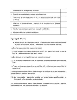 4.   Incorporar las TIC en los procesos educativos.

5.   Potenciar las capacidades de innovación entre los alumnos.

6.   Transmitir el conocimiento de forma directa y expositiva desde el libro de texto hacia
     el alumno.

7.   Integrar a los padres de familia y miembros de la comunidad en los procesos
     educativos.

8.   Construir capacidades para gestionar el riesgo y la incertidumbre.

9.   Enseñar a memorizar contenidos declarativos.



Segunda parte (110 min.)

        Formen equipos de 5 integrantes cada uno. De la tabla anterior, seleccionen conjuntamente
         alguna(s) de las opciones elegidas y reflexionen en torno a las siguientes preguntas:

1. ¿Cómo han logrado desarrollar esta opción en el aula?

2. ¿De qué forma esta opción les ha servido como palanca para repensar la actividad docente del
   siglo XXI y reorientar los aprendizajes de sus alumnos?

2. ¿Qué obstáculos les han impedido desarrollar esta opción en el aula?

3. ¿Qué circunstancias/elementos/factores les permitieron introducir y desarrollar esta opción en el
   aula?

4. ¿Por qué consideran que esta opción es característica de la práctica docente en una sociedad del
    conocimiento?

Cada equipo debe nombrar a un relator que se encargará de tomar nota de las ideas, aportaciones y
conclusiones de los miembros de su equipo.

I.1.3. Las humanidades y las ciencias sociales: sus características, sus diferencias y su
       importancia en las sociedades contemporáneas.

Para enfrentar las situaciones que nos rodean, los seres humanos actuamos conforme a creencias
que hemos adquirido en el proceso de crecimiento y socialización.
 