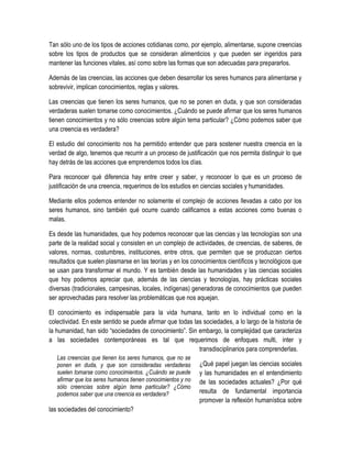 Tan sólo uno de los tipos de acciones cotidianas como, por ejemplo, alimentarse, supone creencias
sobre los tipos de productos que se consideran alimenticios y que pueden ser ingeridos para
mantener las funciones vitales, así como sobre las formas que son adecuadas para prepararlos.

Además de las creencias, las acciones que deben desarrollar los seres humanos para alimentarse y
sobrevivir, implican conocimientos, reglas y valores.

Las creencias que tienen los seres humanos, que no se ponen en duda, y que son consideradas
verdaderas suelen tomarse como conocimientos. ¿Cuándo se puede afirmar que los seres humanos
tienen conocimientos y no sólo creencias sobre algún tema particular? ¿Cómo podemos saber que
una creencia es verdadera?

El estudio del conocimiento nos ha permitido entender que para sostener nuestra creencia en la
verdad de algo, tenemos que recurrir a un proceso de justificación que nos permita distinguir lo que
hay detrás de las acciones que emprendemos todos los días.

Para reconocer qué diferencia hay entre creer y saber, y reconocer lo que es un proceso de
justificación de una creencia, requerimos de los estudios en ciencias sociales y humanidades.

Mediante ellos podemos entender no solamente el complejo de acciones llevadas a cabo por los
seres humanos, sino también qué ocurre cuando calificamos a estas acciones como buenas o
malas.

Es desde las humanidades, que hoy podemos reconocer que las ciencias y las tecnologías son una
parte de la realidad social y consisten en un complejo de actividades, de creencias, de saberes, de
valores, normas, costumbres, instituciones, entre otros, que permiten que se produzcan ciertos
resultados que suelen plasmarse en las teorías y en los conocimientos científicos y tecnológicos que
se usan para transformar el mundo. Y es también desde las humanidades y las ciencias sociales
que hoy podemos apreciar que, además de las ciencias y tecnologías, hay prácticas sociales
diversas (tradicionales, campesinas, locales, indígenas) generadoras de conocimientos que pueden
ser aprovechadas para resolver las problemáticas que nos aquejan.

El conocimiento es indispensable para la vida humana, tanto en lo individual como en la
colectividad. En este sentido se puede afirmar que todas las sociedades, a lo largo de la historia de
la humanidad, han sido “sociedades de conocimiento”. Sin embargo, la complejidad que caracteriza
a las sociedades contemporáneas es tal que requerimos de enfoques multi, inter y
                                                           transdisciplinarios para comprenderlas.
   Las creencias que tienen los seres humanos, que no se
   ponen en duda, y que son consideradas verdaderas          ¿Qué papel juegan las ciencias sociales
   suelen tomarse como conocimientos. ¿Cuándo se puede       y las humanidades en el entendimiento
   afirmar que los seres humanos tienen conocimientos y no   de las sociedades actuales? ¿Por qué
   sólo creencias sobre algún tema particular? ¿Cómo
   podemos saber que una creencia es verdadera?              resulta de fundamental importancia
                                                             promover la reflexión humanística sobre
las sociedades del conocimiento?
 