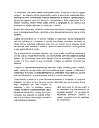 Las humanidades y las ciencias sociales han enriquecido nuestra visión sobre lo que son los grupos
humanos, y sus relaciones con los conocimientos. A partir de sus diversas perspectivas teórico-
metodológicas hemos podido entender cómo han ido cambiando las formas de organización social,
así como sus modos de producción, distribución y aprovechamiento de los conocimientos. Con la
reflexión humanística también hemos podido entender la complejidad de los problemas que
actualmente nos aquejan, delineando propuestas para su solución.

Además, las humanidades y las ciencias sociales han transformado lo que hoy podemos entender
como conceptos de ciencia, técnica y tecnología, y cómo éstos se relacionan con la ética, la moral y
los valores.

Es desde las humanidades que hoy podemos reconocer que las ciencias y las tecnologías son una
parte de la realidad social y consisten en un complejo de actividades, de creencias, de saberes, de
valores, normas, costumbres, instituciones, entre otros, que permiten que se produzcan ciertos
resultados que suelen plasmarse en las teorías y en los conocimientos científicos y tecnológicos que
se usan para transformar el mundo.

Para la comprensión de todos estos elementos y para incidir en ellos con el fin de transformar la
sociedad para que ofrezca mayor bienestar a los seres humanos, son indispensables las ciencias
sociales y las humanidades. Como tienen distintas formas de aproximación a los problemas
sociales, y lo mismo ocurre con sus herramientas y métodos, es importante comprender sus
diferencias.

Al incidir en el entendimiento que tenemos del más amplio sistema económico, político, educativo,
social y cultural, las ciencias sociales y las humanidades nos llevan a repensar no solamente el
carácter actual de nuestras sociedades contemporáneas, sino también el nuevo papel que adquiere
la educación en general, y muy particularmente el papel de la educación en valores.

En la actualidad, la educación no puede centrarse únicamente en la “transmisión” de contenidos
declarativos (conceptos, teorías o leyes más o menos establecidas), sino que se requiere de una
mayor comprensión de cómo funcionan las
sociedades, y cómo los ciudadanos podemos                ¿Qué papel juegan las ciencias sociales y
participar activamente en su transformación, a través    las humanidades en el entendimiento de las
del desarrollo de una cultura científica, tecnológica y  sociedades actuales? ¿Por qué resulta de
humanística que aproveche las distintas formas y         fundamental importancia promover la
tipos de conocimientos necesarias para resolver las      reflexión humanística sobre las sociedades
problemáticas que nos aquejan.                           del conocimiento?
 