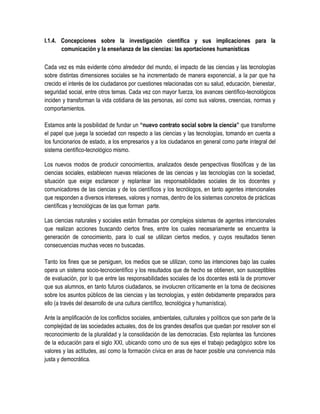 I.1.4. Concepciones sobre la investigación científica y sus implicaciones para la
       comunicación y la enseñanza de las ciencias: las aportaciones humanísticas

Cada vez es más evidente cómo alrededor del mundo, el impacto de las ciencias y las tecnologías
sobre distintas dimensiones sociales se ha incrementado de manera exponencial, a la par que ha
crecido el interés de los ciudadanos por cuestiones relacionadas con su salud, educación, bienestar,
seguridad social, entre otros temas. Cada vez con mayor fuerza, los avances científico-tecnológicos
inciden y transforman la vida cotidiana de las personas, así como sus valores, creencias, normas y
comportamientos.

Estamos ante la posibilidad de fundar un “nuevo contrato social sobre la ciencia” que transforme
el papel que juega la sociedad con respecto a las ciencias y las tecnologías, tomando en cuenta a
los funcionarios de estado, a los empresarios y a los ciudadanos en general como parte integral del
sistema científico-tecnológico mismo.

Los nuevos modos de producir conocimientos, analizados desde perspectivas filosóficas y de las
ciencias sociales, establecen nuevas relaciones de las ciencias y las tecnologías con la sociedad,
situación que exige esclarecer y replantear las responsabilidades sociales de los docentes y
comunicadores de las ciencias y de los científicos y los tecnólogos, en tanto agentes intencionales
que responden a diversos intereses, valores y normas, dentro de los sistemas concretos de prácticas
científicas y tecnológicas de las que forman parte.

Las ciencias naturales y sociales están formadas por complejos sistemas de agentes intencionales
que realizan acciones buscando ciertos fines, entre los cuales necesariamente se encuentra la
generación de conocimiento, para lo cual se utilizan ciertos medios, y cuyos resultados tienen
consecuencias muchas veces no buscadas.

Tanto los fines que se persiguen, los medios que se utilizan, como las intenciones bajo las cuales
opera un sistema socio-tecnocientífico y los resultados que de hecho se obtienen, son susceptibles
de evaluación, por lo que entre las responsabilidades sociales de los docentes está la de promover
que sus alumnos, en tanto futuros ciudadanos, se involucren críticamente en la toma de decisiones
sobre los asuntos públicos de las ciencias y las tecnologías, y estén debidamente preparados para
ello (a través del desarrollo de una cultura científico, tecnológica y humanística).

Ante la amplificación de los conflictos sociales, ambientales, culturales y políticos que son parte de la
complejidad de las sociedades actuales, dos de los grandes desafíos que quedan por resolver son el
reconocimiento de la pluralidad y la consolidación de las democracias. Esto replantea las funciones
de la educación para el siglo XXI, ubicando como uno de sus ejes el trabajo pedagógico sobre los
valores y las actitudes, así como la formación cívica en aras de hacer posible una convivencia más
justa y democrática.
 