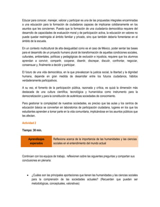 Educar para conocer, manejar, valorar y participar es una de las propuestas integrales encaminadas
a una educación para la formación de ciudadanos capaces de implicarse cotidianamente en los
asuntos que les conciernen. Puesto que la formación de una ciudadanía democrática requiere del
desarrollo de capacidades de evaluación moral y de participación activa, la educación en valores no
puede quedar restringida al ámbito familiar y privado, sino que también debería fomentarse en el
ámbito de la escuela.

En un contexto multicultural de alta desigualdad como es el caso de México, poder sentar las bases
para el desarrollo de un proyecto humano plural de transformación de aquellas condiciones sociales,
culturales, ambientales, políticas y pedagógicas de exclusión e injusticia, requiere que los alumnos
aprendan a convivir, compartir, cooperar, disentir, discrepar, discutir, confrontar, negociar,
consensuar y, finalmente a decidir y participar.

El futuro de una vida democrática, en la que prevalezcan la justicia social, la libertad y la dignidad
humana, depende en gran medida de desarrollar entre los futuros ciudadanos, hábitos
verdaderamente participativos.

A su vez, el fomento de la participación pública, razonada y crítica, es quizá la dimensión más
destacada de una cultura científica, tecnológica y humanística como instrumento para la
democratización y para la constitución de auténticas sociedades de conocimiento.

Para gestionar la complejidad de nuestras sociedades, es preciso que las aulas y los centros de
educación básica se conviertan en laboratorios de participación ciudadana, lugares en los que los
estudiantes aprenden a tomar parte en la vida comunitaria, implicándose en los asuntos públicos que
les afectan.

Actividad 2

Tiempo: 30 min.

     Aprendizajes          Reflexiona acerca de la importancia de las humanidades y las ciencias
      esperados            sociales en el entendimiento del mundo actual



Continúen con los equipos de trabajo, reflexionen sobre las siguientes preguntas y compartan sus
conclusiones en plenaria:



       ¿Cuáles son las principales aportaciones que tienen las humanidades y las ciencias sociales
        para la comprensión de las sociedades actuales? (Recuerden que pueden ser
        metodológicas, conceptuales, valorativas)
 