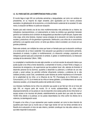 I.2. EL PARA QUÉ DE LAS COMPETENCIAS PARA LA VIDA

El mundo llega al siglo XXI con profundas asimetrías y desigualdades; así como con cambios sin
precedentes, en su mayoría de origen ancestral, pero agudizados por los nuevos procesos
asociados a la globalización de la economía y a la transformación sustancial de la sociedad. En este
marco, la situación de México no podía ser excepción.

Nuestro país está viviendo una de las crisis multidimensionales más profundas de su historia; los
indicadores macroeconómicos y el estancamiento en todos los ámbitos que garantizan bienestar
genérico son ilustrativos de la condición de desigualdad que describen el perfil del país. Superar esta
crisis exige, entre otros factores, impulsar nuevas sinergias de la educación con todos los sectores
sociales y productivos a fin de garantizar la generación, distribución y uso crítico de un conocimiento
pertinente a una agenda social común, en tanto que afecta a toda la sociedad y se vincula con sus
grandes problemas.

Dado este contexto, son múltiples las voces que hacen un llamado para que la educación contribuya
a la construcción de un futuro sostenible “Una educación que garantice el conocimiento pertinente,
desvelando el contexto, lo global, lo multidimensional y la interacción compleja, propiciando una
inteligencia general apta para comprender el contexto, lo global, lo multidimensional y la interacción
compleja de los elementos” (Morin, 1999).

La complejidad e incertidumbre de este siglo ameritan un currículo escolar de educación básica que
pueda ayudar a los niños a tomar decisiones, a comprender el mundo y a hacer frente a riesgos y a
situaciones de emergencia y de supervivencia que les pudieran tocar; ello, además de fomentar el
desarrollo personal de los alumnos, ayudarlos a desarrollar su potencial y a disfrutar de una vida
privada y social exitosa; les permitirá enfrentar eficazmente contextos y problemas de la vida
cotidiana privada y social. Esto, considerando cuatro factores de central importancia en la formación
de la subjetividad de los niños: a) la influencia de las TIC (Tecnologías de la Información y la
Comunicación) y la TV; b) el interés de los niños en temas globales; c) el fortalecimiento de nuevas
relaciones sociales; y d) el desarrollo positivo del sentido del sí mismo.

Los intereses manifiestos de los niños nos advierten que puede no ser fácil ser niño en el inicio del
siglo XXI, en ninguna parte del mundo. En el mundo subdesarrollado, los niños sufren
desproporcionalmente; en los países en vías de desarrollo cinco sextas partes de los niños tienen un
escaso acceso a los recursos del planeta, estadísticamente se puede decir que cada día mueren
16,000 niños debido a la pobreza; en los países desarrollados los niños sufren los efectos de la
violencia y la desintegración social.

El respeto a los niños y lo que representan para nuestra sociedad, así como la clara intención de
ayudarlos para hacer que su mundo sea un mejor lugar donde vivir son los temas centrales de la
filosofía de la educación al inicio de este milenio y también constituyen los más altos valores a los
que debe responder la educación.
 