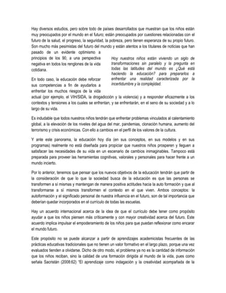 Hay diversos estudios, pero sobre todo de países desarrollados que muestran que los niños están
muy preocupados por el mundo en el futuro; están preocupados por cuestiones relacionadas con el
futuro de la salud, el progreso, la seguridad, la pobreza, pero tienen esperanza de su propio futuro.
Son mucho más pesimistas del futuro del mundo y están atentos a los titulares de noticias que han
pasado de un evidente optimismo a
principios de los 90, a una perspectiva            Hoy nuestros niños están viviendo un siglo de
negativa en todos los renglones de la vida         transformaciones sin paralelo y la pregunta en
cotidiana.                                         todas las latitudes del mundo es ¿Qué está
                                                   haciendo la educación? para prepararlos a
En todo caso, la educación debe reforzar           enfrentar una realidad caracterizada por la
sus competencias a fin de ayudarlos a              incertidumbre y la complejidad.
enfrentar los muchos riesgos de la vida
actual (por ejemplo, el VIH/SIDA, la drogadicción y la violencia) y a responder eficazmente a los
contextos y tensiones a los cuales se enfrentan, y se enfrentarán, en el seno de su sociedad y a lo
largo de su vida.

Es indudable que todos nuestros niños tendrán que enfrentar problemas vinculados al calentamiento
global, a la elevación de los niveles del agua del mar, pandemias, clonación humana, aumento del
terrorismo y crisis económicas. Con ello a cambios en el perfil de los valores de la cultura.

Y ante este panorama, la educación hoy día (en sus conceptos, en sus modelos y en sus
programas) realmente no está diseñada para propiciar que nuestros niños prosperen y lleguen a
satisfacer las necesidades de su vida en un escenario de cambios inimaginables. Tampoco está
preparada para proveer las herramientas cognitivas, valorales y personales para hacer frente a un
mundo incierto.

Por lo anterior, tenemos que pensar que los nuevos objetivos de la educación tendrán que partir de
la consideración de que lo que la sociedad busca de la educación es que las personas se
transformen a sí mismas y mantengan de manera positiva actitudes hacia la auto formación y que al
transformarse a sí mismos transformen el contexto en el que viven. Ambos conceptos: la
autoformación y el significado personal de nuestra influencia en el futuro, son de tal importancia que
deberían quedar incorporados en el currículo de todas las escuelas.

Hay un acuerdo internacional acerca de la idea de que el currículo debe tener como propósito
ayudar a que los niños piensen más críticamente y con mayor creatividad acerca del futuro. Este
acuerdo implica impulsar el empoderamiento de los niños para que puedan reflexionar como encarar
el mundo futuro.

Este propósito no se puede alcanzar a partir de aprendizajes academicistas frecuentes de las
prácticas educativas tradicionales que no tienen un valor formativo en el largo plazo, porque una vez
evaluados tienden a olvidarse. Dicho de otro modo, el problema ya no es la cantidad de información
que los niños reciban, sino la calidad de una formación dirigida al mundo de la vida, pues como
señala Sacristán (2008:62) “El aprendizaje como indagación y la creatividad acompañada de la
 