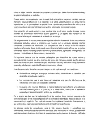 crítica se erigen como las competencias clave del ciudadano para poder afrontar la incertidumbre y
la supercomplejidad de su contexto”.

En este sentido, las competencias para el mundo de la vida deberán preparar a los niños para que
manejen y resuelvan situaciones en el presente y en el futuro. Estas situaciones son en su mayoría
imprevisibles; por lo que requieren la apropiación de capacidades para enfrentar los retos que se
vayan presentando: aprender cómo aprender y cómo autorregular el propio aprendizaje.

Una educación así podrá conducir a que nuestros hijos en el futuro, puedan impulsar nuevos
acuerdos de cooperación internacional, buenos gobiernos y un reparto más equitativo de los
recursos de la tierra y de los avances de la ciencia y la tecnología.

Ello exige reinventar la escuela para que sea capaz de estimular el desarrollo de los conocimientos,
habilidades, actitudes, valores y emociones que requiere vivir en contextos sociales inciertos,
cambiantes y saturados de información. Las competencias para el mundo de la vida deberán
impulsar una formación donde el niño pueda usar críticamente la información a fin de que le ayude a
comprender mejor la realidad y construir individual y colectivamente, significados contingentes a sus
intereses y posibilidades de discernimiento y comprensión.

Es importante destacar que los modelos pedagógicos para internalizar los nuevos valores y
comportamientos, requiere una gran inversión de tiempo de instrucción, puesto que los alumnos
deben practicar sus nuevas competencias para adquirirlas o discutir y realizar un trabajo de reflexión
personal y colectivo para poder identificarse con sus nuevos valores.

Un enfoque educativo desde las competencias para la vida implica cumplir tres condiciones:

     Un cambio de paradigma en el papel de la educación, sobre todo en su capacidad para
      desarrollar competencias y valores.

     Las competencias para la vida deben ser relevantes tanto para la vida futura de los
      estudiantes, como para sus necesidades presentes.

     En cuanto a los recursos didácticos, el material tradicional es insuficiente y los abordajes
      más directamente ligados a la práctica y a la interactividad, basados en la experiencia
      personal y en la experimentación, tendrán que ser utilizados.

Por lo anterior es claro que, la implementación de los objetivos de un currículo basados en las
competencias para la vida no es compatible con las técnicas del aprendizaje mecánico basado en la
memorización por repetición. Esto implica la renovación completa de los métodos de enseñanza, lo
que también tiene repercusiones importantes en la formación de los profesores.

Un abordaje desde las competencias para la vida requiere docentes y educadores muy
competentes, beneficiarios de una formación adecuada, tanto inicial como en servicio, que se formen
particularmente en situaciones de crisis o de necesidades urgentes. Además de docentes calificados
 