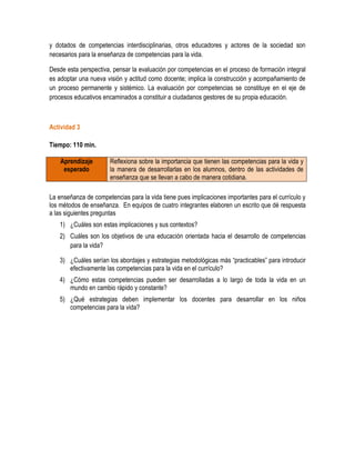 y dotados de competencias interdisciplinarias, otros educadores y actores de la sociedad son
necesarios para la enseñanza de competencias para la vida.

Desde esta perspectiva, pensar la evaluación por competencias en el proceso de formación integral
es adoptar una nueva visión y actitud como docente; implica la construcción y acompañamiento de
un proceso permanente y sistémico. La evaluación por competencias se constituye en el eje de
procesos educativos encaminados a constituir a ciudadanos gestores de su propia educación.



Actividad 3

Tiempo: 110 min.

    Aprendizaje        Reflexiona sobre la importancia que tienen las competencias para la vida y
     esperado          la manera de desarrollarlas en los alumnos, dentro de las actividades de
                       enseñanza que se llevan a cabo de manera cotidiana.

La enseñanza de competencias para la vida tiene pues implicaciones importantes para el currículo y
los métodos de enseñanza. En equipos de cuatro integrantes elaboren un escrito que dé respuesta
a las siguientes preguntas
   1) ¿Cuáles son estas implicaciones y sus contextos?
   2) Cuáles son los objetivos de una educación orientada hacia el desarrollo de competencias
      para la vida?

   3) ¿Cuáles serían los abordajes y estrategias metodológicas más “practicables” para introducir
      efectivamente las competencias para la vida en el currículo?
   4) ¿Cómo estas competencias pueden ser desarrolladas a lo largo de toda la vida en un
      mundo en cambio rápido y constante?
   5) ¿Qué estrategias deben implementar los docentes para desarrollar en los niños
      competencias para la vida?
 