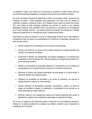 La realidad de nuestro país muestra que los docentes se encuentran a medio camino entre sus
convencionales prácticas pedagógicas y la exigencia de renovación que la Reforma requiere.

Uno de los principales propósitos del diplomado es incitar a los docentes a tomar conciencia de la
necesidad de cambio, a estar preparados para experimentar una nueva forma de trabajar los
contenidos vinculados a problemas reales, con la finalidad de que viviendo el sentido del currículo
2011 sean hábiles de idear estrategias didácticas que permitan un cambio en sus prácticas
pedagógicas cotidianas; esto posibilitará formar a los alumnos en concordancia con las exigencias
de un mundo complejo, dinámico, que reclama promover la formación de ciudadanos en múltiples
esferas de competencia en su vida personal, social y, posteriormente laboral.

Para observar el cambio de práctica en el aula, es indispensable reconocer que a cada maestro le
corresponde la tarea de traducir los planteamientos de la Reforma en propuestas concretas en el
salón de clase, esto es:

       Centrar la atención en los estudiantes y en sus procesos de aprendizaje.

       Conocer a los alumnos y su contexto como un factor inicial para una práctica pertinente que
        favorezca la movilización de saberes.

       Comprender la filosofía, las características, los principios pedagógicos y los enfoques que
        fundamentan el Plan de Estudios 2001. Educación Básica y los Programas de Estudio 2011
        para la educación primaria.

       Realizar una planificación de actividades didácticas, en concordancia con los enfoques de
        cada asignatura y con la pertinencia de los mismos en el contexto de los alumnos.

       Reconocer la manera como pueden desarrollarse los aprendizajes en su grupo escolar, a
        partir de la reflexión de su práctica docente.

       Establecer las actividades de aprendizaje y las formas de evaluación que articulen el
        enfoque formativo e inclusivo en la tarea docente.

       Generar ambientes de aprendizajes incluyentes, democráticos y lúdicos, en donde se
        pongan de manifiesto el respeto, la colaboración y la participación de los alumnos en su
        propio aprendizaje de manera autónoma.

       Identificar cuáles son las competencias docentes que requiere desarrollar para mejorar la
        planificación, la gestión de los ambientes de aprendizaje y la evaluación formativa.

Por lo tanto, la experiencia del Diplomado propicia el desarrollo de las competencias docentes y
fortalece en la práctica profesional los aspectos que deberán considerar para el desarrollo de
competencias en los alumnos.
 