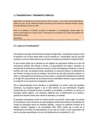 I.3. TRANSDISCIPLINA Y PENSAMIENTO COMPLEJO

Edgar Morin es un filósofo que nació el 8 de julio de 1921 en Francia, y cuyo nombre real es Edgar Nahum.
Desde muy joven, se hizo miembro del Partido Comunista y formó parte de la resistencia francesa, durante
la invasión alemana a Francia en 1940.

Morin se ha dedicado a la filosofía, la política, la matemática y la cinematografía, siempre desde una
postura comprometida con la justicia social y el bienestar de la humanidad. Es el padre del paradigma del
pensamiento complejo.
Recomendación
Esta nota biográfica puede ampliarse con la lectura del texto “Biografía de Edgar Morin”, que se encuentra en archivo PDF en el CD Anexos.



I.3.1. ¿Qué es lo Transdisciplinar?



Para abordar el concepto de Pensamiento Complejo de Edgar Morin, consideramos necesario iniciar
la exposición con un breve repaso sobre lo que se entiende por transdisciplina, toda vez que ésta
constituye uno de los núcleos sobre los que se basa el concepto de pensamiento complejo de Morin.

El autor francés señala que la disciplina es una categoría de organización artificial en el seno del
conocimiento científico; ella instituye la división y la especialización del trabajo y responde a la
diversidad de los dominios que recubren las ciencias. Si bien está englobada a través de un conjunto
científico más vasto, una disciplina tiende naturalmente a la autonomía debido a la delimitación de
sus fronteras, la lengua que ella se constituye, las técnicas que ella está conducida a elaborar o a
utilizar, y eventualmente por las teorías que le son propias. La organización disciplinaria fue instituida
en el siglo XIX, particularmente con la formación de las universidades modernas, luego se desarrolló
en el siglo XX con el impulso de la investigación científica.

Con la institucionalización de las disciplinas, la predictibilidad y el control, núcleo del paradigma
newtoniano, las disciplinas llegaron a ser el sello distintivo de una modernización arrogante
caracterizada por la búsqueda de leyes universales, la racionalidad y la eficiencia. La ciencia y la
tecnología también llegaron a ser poderosas metáforas para la transformación de la política y
garantía de la facultad humana para controlar la naturaleza y la sociedad.

El paradigma unidisciplinario inspiró una cultura científica que escindió, durante siglos, los campos
de conocimiento; lo peor del caso es que este paradigma, también denominado de la simplicidad, fue
incapaz de interrogarse acerca de problemas globales y expulsó los problemas humanos de la
reflexión científica. Respecto a las humanidades Morin (2007) señala que el costo fue el
“debilitamiento del sentido de responsabilidad, ya que cada uno tiende a no ser responsable más
que de sus tareas especializadas, así como del debilitamiento de la solidaridad” (p. 20).
 