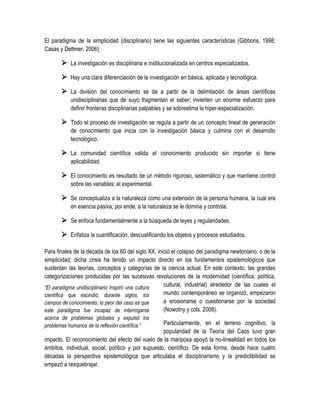 El paradigma de la simplicidad (disciplinario) tiene las siguientes características (Gibbons, 1998;
Casas y Dettmer, 2006):

        La investigación es disciplinaria e institucionalizada en centros especializados.
        Hay una clara diferenciación de la investigación en básica, aplicada y tecnológica.
        La división del conocimiento se da a partir de la delimitación de áreas científicas
           unidisciplinarias que de suyo fragmentan el saber; invierten un enorme esfuerzo para
           definir fronteras disciplinarias palpables y se sobrestima la hiper-especialización.

        Todo el proceso de investigación se regula a partir de un concepto lineal de generación
           de conocimiento que inicia con la investigación básica y culmina con el desarrollo
           tecnológico.

        La comunidad científica valida el conocimiento producido sin importar si tiene
           aplicabilidad.

        El conocimiento es resultado de un método riguroso, sistemático y que mantiene control
           sobre las variables: el experimental.

        Se conceptualiza a la naturaleza como una extensión de la persona humana, la cual era
           en esencia pasiva; por ende, a la naturaleza se le domina y controla.

        Se enfoca fundamentalmente a la búsqueda de leyes y regularidades.
        Enfatiza la cuantificación, descualificando los objetos y procesos estudiados.

Para finales de la década de los 60 del siglo XX, inició el colapso del paradigma newtoniano, o de la
simplicidad; dicha crisis ha tenido un impacto directo en los fundamentos epistemológicos que
sustentan las teorías, conceptos y categorías de la ciencia actual. En este contexto, las grandes
categorizaciones producidas por las sucesivas revoluciones de la modernidad (científica, política,
“El paradigma unidisciplinario inspiró una cultura   cultural, industrial) alrededor de las cuales el
científica que escindió, durante siglos, los         mundo contemporáneo se organizó, empezaron
campos de conocimiento; lo peor del caso es que      a erosionarse o cuestionarse por la sociedad
este paradigma fue incapaz de interrogarse           (Nowotny y cols. 2008).
acerca de problemas globales y expulsó los
problemas humanos de la reflexión científica.”      Particularmente, en el terreno cognitivo, la
                                                    popularidad de la Teoría del Caos tuvo gran
impacto. El reconocimiento del efecto del vuelo de la mariposa apoyó la no-linealidad en todos los
ámbitos, individual, social, político y por supuesto, científico. De esta forma, desde hace cuatro
décadas la perspectiva epistemológica que articulaba el disciplinarismo y la predictibilidad se
empezó a resquebrajar.
 