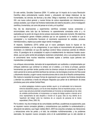 En este sentido, González Casanova (2004: 11) señala que “el impacto de la nueva Revolución
Científica altera profundamente nuestra división y articulación del trabajo intelectual, de las
humanidades, las ciencias, las técnicas y las artes. Obliga a replantear, en estos inicios del siglo
XXI, una nueva cultura general, y nuevas formas de cultura especializada con intersecciones y
campos acotados, que rompen las fronteras tradicionales del sistema educativo y de la investigación
científica y humanística, así como del pensar en el arte y en la política”.
Hoy día las observaciones y experimentos científicos constatan nuevas conexiones y
sincronicidades entre todo tipo de fenómenos no aparentemente conectados entre sí y no
explicables por la acción de ninguno de los campos reconocidos hasta este momento. Ello determina
que la investigación genere múltiples prácticas que se van ajustando en la medida en que la
complejidad y la incertidumbre favorecen el crecimiento exponencial de variables, procesos
interrelacionados y objetos que pueden seguir siendo investigados.
Al respecto, Castellanos (2010) señala que el nuevo paradigma busca la riqueza en las
complementariedades y en los antagonismos; lo que implica el reconocimiento del pluralismo, la
diversidad y la relatividad, sin que ello signifique construir falsos consensos carentes de reflexión
crítica. El paradigma de la complejidad no aspira al establecimiento de relaciones lineales causa-
efecto, que son parte central del paradigma newtoniano (simplicidad), sino a una perspectiva donde
el conocimiento tiene muchas relaciones no-lineales sujetas a cambios cuyos patrones son
impredecibles (complejidad).

Los enfoques reduccionistas, derivados de la especialización son sustituidos o complementados por
enfoques sistémicos que combinan la síntesis con el análisis; y al menos al principio, generan
herramientas que permitan tender puentes entre los diversos campos de conocimiento. Superar la
visión parcial de la ciencia permitirá reenfocar las ciencias y las tecnologías al servicio de fines social
y éticamente robustos y sugerir nuevas reconstrucciones ante la crisis de la filosofía contemporánea.
Ello implica la necesidad de ensayar formas de organización que superen las fronteras disciplinarias
y atiendan los problemas a través de enfoques integrados que partan de la delimitación de áreas
prioritarias pues como señala Carlota Pérez:

        La actitud pedagógica moderna supone también asumir un rol estimulador de la interacción
        entre los estudiantes propios y con los de otras disciplinas. Esto es importante porque, una vez
        que la vieja estructura piramidal compartimentada por funciones es reemplazada por las redes
        de unidades plurifuncionales, el incorporarse a un equipo de trabajo supone a menudo ser el
        único representante de esta disciplina o función en el grupo. Esto es muy distinto de la
        'repartición del trabajo' entre los miembros de un conjunto de personas de la misma
        especialidad. (Pérez, 2000, 55).
Por lo anterior, hoy día el trabajo de las comunidades científicas y académicas es apasionante; pues
se requieren nuevos conceptos globales y comprehensivos que posibiliten la contextualización y
articulación de saberes y que hagan visibles (Morín, 2007) los conjuntos complejos; las interacciones
y retroacciones entre las partes y el todo; las entidades multidimensionales; y los problemas
esenciales. Se requieren nuevos conceptos como el de sustentabilidad que no sólo aborden el
 