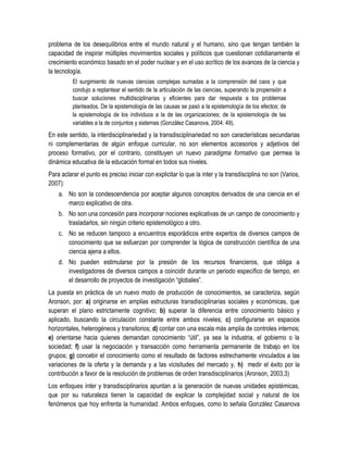 problema de los desequilibrios entre el mundo natural y el humano, sino que tengan también la
capacidad de inspirar múltiples movimientos sociales y políticos que cuestionan cotidianamente el
crecimiento económico basado en el poder nuclear y en el uso acrítico de los avances de la ciencia y
la tecnología.
          El surgimiento de nuevas ciencias complejas sumadas a la comprensión del caos y que
          condujo a replantear el sentido de la articulación de las ciencias, superando la propensión a
          buscar soluciones multidisciplinarias y eficientes para dar respuesta a los problemas
          planteados. De la epistemología de las causas se pasó a la epistemología de los efectos; de
          la epistemología de los individuos a la de las organizaciones; de la epistemología de las
          variables a la de conjuntos y sistemas (González Casanova, 2004: 49).
En este sentido, la interdisciplinariedad y la transdisciplinariedad no son características secundarias
ni complementarias de algún enfoque curricular, no son elementos accesorios y adjetivos del
proceso formativo, por el contrario, constituyen un nuevo paradigma formativo que permea la
dinámica educativa de la educación formal en todos sus niveles.
Para aclarar el punto es preciso iniciar con explicitar lo que la inter y la transdisciplina no son (Varios,
2007):
    a. No son la condescendencia por aceptar algunos conceptos derivados de una ciencia en el
       marco explicativo de otra.
    b. No son una concesión para incorporar nociones explicativas de un campo de conocimiento y
       trasladarlos, sin ningún criterio epistemológico a otro.
    c. No se reducen tampoco a encuentros esporádicos entre expertos de diversos campos de
       conocimiento que se esfuerzan por comprender la lógica de construcción científica de una
       ciencia ajena a ellos.
    d. No pueden estimularse por la presión de los recursos financieros, que obliga a
       investigadores de diversos campos a coincidir durante un periodo específico de tiempo, en
       el desarrollo de proyectos de investigación “globales”.
La puesta en práctica de un nuevo modo de producción de conocimientos, se caracteriza, según
Aronson, por: a) originarse en amplias estructuras transdisciplinarias sociales y económicas, que
superan el plano estrictamente cognitivo; b) superar la diferencia entre conocimiento básico y
aplicado, buscando la circulación constante entre ambos niveles; c) configurarse en espacios
horizontales, heterogéneos y transitorios; d) contar con una escala más amplia de controles internos;
e) orientarse hacia quienes demandan conocimiento “útil”, ya sea la industria, el gobierno o la
sociedad; f) usar la negociación y transacción como herramienta permanente de trabajo en los
grupos; g) concebir el conocimiento como el resultado de factores estrechamente vinculados a las
variaciones de la oferta y la demanda y a las vicisitudes del mercado y, h) medir el éxito por la
contribución a favor de la resolución de problemas de orden transdisciplinarios (Aronson, 2003,3)
Los enfoques ínter y transdisciplinarios apuntan a la generación de nuevas unidades epistémicas,
que por su naturaleza tienen la capacidad de explicar la complejidad social y natural de los
fenómenos que hoy enfrenta la humanidad. Ambos enfoques, como lo señala González Casanova
 