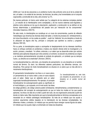 (2004) son “una de las soluciones a un problema mucho más profundo como es el de la unidad del
ser y el saber, o la unidad de las ciencias, las técnicas, las artes y las humanidades con el conjunto
cognoscible y construible de la vida y del universo” (p.17).
De manera particular, el mismo autor señala que “La categoría de los sistemas complejos planteó
[…] el estudio de la interdisciplina como complejidad, y de los nuevos sistemas auto-regulados y
abiertos como sistemas en los que la descripción, explicación y construcción no se definen en las
formas deterministas o probabilísticas del pasado sino por interacción de los componentes”
(González Casanova, 2004:70).
De este modo, la interdisciplina se constituye en un cruce de conocimientos, puente de reflexión
metodológica que dinamiza las diversas áreas del saber, a través de procesos de entrelazamiento y
de mutua fecundación, en los cuales es posible “...suplir los “defectos” de una disciplina a través de
la utilización de alguna otra ley, principio o conquista que aportara su avance y progreso”
(Borrero,1991:25).
Por su parte, la transdisciplina aspira a acompañar el desplazamiento de los intereses científicos
hacia un enfoque centrado en problemas e implica una relación directa entre la investigación y la
acción, proceso y resultado: “no refiere, entonces, a un saber que se desarrolla antes (por actores
distintos) para aplicarse después (por otros actores): al contrario, la solución de problemas se origina
y se mantiene permanentemente vinculada al contexto de aplicación, un contexto que es siempre
nuevo...su directriz es la creatividad” (Aronson, 2003:4).
La transdisciplinaridad es, ante todo, una disciplina de pensamiento; no una disciplina en el sentido
normal del término. Es decir, los diferentes saberes particulares, las diferentes ciencias, son
disciplinas. Pero pensar de modo transdisciplinario es situarse en un plano que va más allá de lo
meramente interdisciplinario.

El pensamiento transdisciplinar nos lleva a un nuevo plano,
                                                                        “La transdisciplinaridad es, ante todo,
un pensamiento de un nuevo orden y crea un nuevo espacio
                                                                        una disciplina de pensamiento; no una
para el saber. Saber que en adelante será un saber
                                                                        disciplina en el sentido normal del
organizado transdisciplinariamente. Por ejemplo, el concepto            término”.
transdisciplinar de autoorganización gesta su significado en
el nivel biológico y, por supuesto, en el nivel social, las ideas
de código genético y de código cultural pueden entrelazarse, retroalimentarse y complementarse. Lo
transdisciplinar del concepto de autoorganización es que en todos los niveles en los que puede
aplicarse, nos lleva a la idea de un orden a partir del ruido, de una organización producida a partir de
donde no había nada. Más importante aún que la transdisciplinaridad en términos conceptuales es la
necesidad de un método (estrategia) transdisciplinar. Se trata de un método que nos ayude a
construir argumentos sólidos basados en la interrelación de las diversas complejidades, los
diferentes niveles y contextos. Un método que nos permita hacer emerger nuevas figuras de saber.
Un método que nos ayude a tejer un entramado con todas las disciplinas.
 