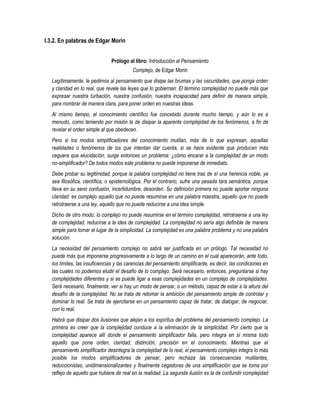 I.3.2. En palabras de Edgar Morin


                                Prólogo al libro: Introducción al Pensamiento
                                          Complejo, de Edgar Morin
   Legítimamente, le pedimos al pensamiento que disipe las brumas y las oscuridades, que ponga orden
   y claridad en lo real, que revele las leyes que lo gobiernan. El término complejidad no puede más que
   expresar nuestra turbación, nuestra confusión, nuestra incapacidad para definir de manera simple,
   para nombrar de manera clara, para poner orden en nuestras ideas.
   Al mismo tiempo, el conocimiento científico fue concebido durante mucho tiempo, y aún lo es a
   menudo, como teniendo por misión la de disipar la aparente complejidad de los fenómenos, a fin de
   revelar el orden simple al que obedecen.
   Pero si los modos simplificadores del conocimiento mutilan, más de lo que expresan, aquellas
   realidades o fenómenos de los que intentan dar cuenta, si se hace evidente que producen más
   ceguera que elucidación, surge entonces un problema: ¿cómo encarar a la complejidad de un modo
   no-simplificador? De todos modos este problema no puede imponerse de inmediato.
   Debe probar su legitimidad, porque la palabra complejidad no tiene tras de sí una herencia noble, ya
   sea filosófica, científica, o epistemológica. Por el contrario, sufre una pesada tara semántica, porque
   lleva en su seno confusión, incertidumbre, desorden. Su definición primera no puede aportar ninguna
   claridad: es complejo aquello que no puede resumirse en una palabra maestra, aquello que no puede
   retrotraerse a una ley, aquello que no puede reducirse a una idea simple.
   Dicho de otro modo, lo complejo no puede resumirse en el término complejidad, retrotraerse a una ley
   de complejidad, reducirse a la idea de complejidad. La complejidad no sería algo definible de manera
   simple para tomar el lugar de la simplicidad. La complejidad es una palabra problema y no una palabra
   solución.
   La necesidad del pensamiento complejo no sabrá ser justificada en un prólogo. Tal necesidad no
   puede más que imponerse progresivamente a lo largo de un camino en el cual aparecerán, ante todo,
   los límites, las insuficiencias y las carencias del pensamiento simplificante, es decir, las condiciones en
   las cuales no podemos eludir el desafío de lo complejo. Será necesario, entonces, preguntarse si hay
   complejidades diferentes y si se puede ligar a esas complejidades en un complejo de complejidades.
   Será necesario, finalmente, ver si hay un modo de pensar, o un método, capaz de estar a la altura del
   desafío de la complejidad. No se trata de retomar la ambición del pensamiento simple de controlar y
   dominar lo real. Se trata de ejercitarse en un pensamiento capaz de tratar, de dialogar, de negociar,
   con lo real.
   Habrá que disipar dos ilusiones que alejan a los espíritus del problema del pensamiento complejo. La
   primera es creer que la complejidad conduce a la eliminación de la simplicidad. Por cierto que la
   complejidad aparece allí donde el pensamiento simplificador falla, pero integra en sí misma todo
   aquello que pone orden, claridad, distinción, precisión en el conocimiento. Mientras que el
   pensamiento simplificador desintegra la complejidad de lo real, el pensamiento complejo integra lo más
   posible los modos simplificadores de pensar, pero rechaza las consecuencias mutilantes,
   reduccionistas, unidimensionalizantes y finalmente cegadoras de una simplificación que se toma por
   reflejo de aquello que hubiere de real en la realidad. La segunda ilusión es la de confundir complejidad
 