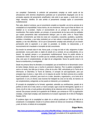 con completad. Ciertamente, la ambición del pensamiento complejo es rendir cuenta de las
articulaciones entre dominios disciplinarios quebrados por el pensamiento disgregado (uno de los
principales aspectos del pensamiento simplificador); éste aísla lo que separa, y oculta todo lo que
religa, interactúa, interfiere. En este sentido el pensamiento complejo aspira al conocimiento
multidimensional.
Pero sabe, desde el comienzo, que el conocimiento completo es imposible: uno de los axiomas de la
complejidad es la imposibilidad, incluso teórica, de una omniciencia. Hace suya la frase de Adorno «la
totalidad es la no-verdad». Implica el reconocimiento de un principio de incompletud y de
incertidumbre. Pero implica también, por principio, el reconocimiento de los lazos entre las entidades
que nuestro pensamiento debe necesariamente distinguir, pero no aislar, entre sí. Pascal había
planteado, correctamente, que todas las cosas son «causadas y causantes, ayudadas y ayudantes,
mediatas e inmediatas, y que todas (subsisten) por un lazo natural e insensible que liga a las más
alejadas y a las más diferentes». Así es que el pensamiento complejo está animado por una tensión
permanente entre la aspiración a un saber no parcelado, no dividido, no reduccionista, y el
reconocimiento de lo inacabado e incompleto de todo conocimiento.
Esa tensión ha animado toda mi vida. Nunca pude, a lo largo de toda mi vida, resignarme al saber
parcelarizado, nunca pude aislar un objeto de estudio de su contexto, de sus antecedentes, de su
devenir. He aspirado siempre a un pensamiento multidimensional. Nunca he podido eliminar la
contradicción interior. Siempre he sentido que las verdades profundas, antagonistas las unas de las
otras, eran para mí complementarias, sin dejar de ser antagonistas. Nunca he querido reducir a la
fuerza la incertidumbre y la ambigüedad.
Desde mis primeros libros he afrontado a la complejidad, que se transformó en el denominador común
de tantos trabajos diversos que a muchos le parecieron dispersos. Pero la palabra complejidad no
venía a mi mente, hizo falta que lo hiciera, a fines de los años 1960, vehiculizada por la Teoría de la
Información, la Cibernética, la Teoría de Sistemas, el concepto de auto-organización, para que
emergiera bajo mi pluma o, mejor dicho, en mi máquina de escribir. Se liberó entonces de su sentido
banal (complicación, confusión), para reunir en sí orden, desorden y organización y, en el seno de la
organización, lo uno y lo diverso; esas nociones han trabajado las unas con las otras, de manera a la
vez complementaria y antagonista; se han puesto en interacción y en constelación.
El concepto de complejidad se ha formado, agrandado, extendido sus ramificaciones, pasado de la
periferia al centro de mi meta, devino un macro-concepto, lugar crucial de interrogantes, ligando en sí
mismo, de allí en más, al nudo gordiano del problema de las relaciones entre lo empírico, lo lógico y lo
racional. Ese proceso coincide con la gestación de El Método, que comienza en 1970; la organización
compleja, y hasta hiper-compleja, está claramente en el corazón organizador de mi libro El Paradigma
Perdido (1973).
El problema lógico de la complejidad es objeto de un artículo publicado en 1974 (Más allá de la
complicación, la complejidad, incluido en la primera edición de Ciencia con Conciencia). El Método es
y será, de hecho, el método de la complejidad.
                                                                                       Edgar Morin,
  http://www.pensamientocomplejo.com.ar/docs/files/MorinEdgar_Introduccion-al-pensamiento-
                                 complejo_Parte1.pdf (consultada el 24 de septiembre de 2011)
 